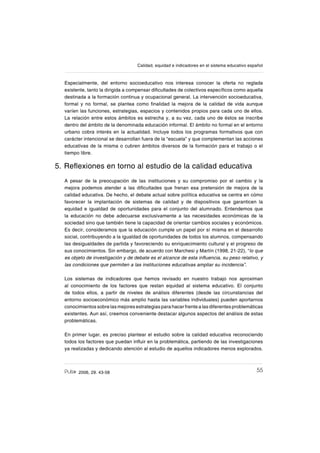 552006, 29. 43-58
Calidad, equidad e indicadores en el sistema educativo español
Especialmente, del entorno socioeducativo nos interesa conocer la oferta no reglada
existente, tanto la dirigida a compensar diſcultades de colectivos especíſcos como aquella
destinada a la formación continua y ocupacional general. La intervención socioeducativa,
formal y no formal, se plantea como ſnalidad la mejora de la calidad de vida aunque
varíen las funciones, estrategias, espacios y contenidos propios para cada uno de ellos.
La relación entre estos ámbitos es estrecha y, a su vez, cada uno de éstos se inscribe
dentro del ámbito de la denominada educación informal. El ámbito no formal en el entorno
urbano cobra interés en la actualidad. Incluye todos los programas formativos que con
carácter intencional se desarrollan fuera de la “escuela” y que complementan las acciones
educativas de la misma o cubren ámbitos diversos de la formación para el trabajo o el
tiempo libre.
5. Reƀexiones en torno al estudio de la calidad educativa
A pesar de la preocupación de las instituciones y su compromiso por el cambio y la
mejora podemos atender a las diſcultades que frenan esa pretensión de mejora de la
calidad educativa. De hecho, el debate actual sobre política educativa se centra en cómo
favorecer la implantación de sistemas de calidad y de dispositivos que garanticen la
equidad e igualdad de oportunidades para el conjunto del alumnado. Entendemos que
la educación no debe adecuarse exclusivamente a las necesidades económicas de la
sociedad sino que también tiene la capacidad de orientar cambios sociales y económicos.
Es decir, consideramos que la educación cumple un papel por sí misma en el desarrollo
social, contribuyendo a la igualdad de oportunidades de todos los alumnos, compensando
las desigualdades de partida y favoreciendo su enriquecimiento cultural y el progreso de
sus conocimientos. Sin embargo, de acuerdo con Marchesi y Martín (1998, 21-22), “lo que
es objeto de investigación y de debate es el alcance de esta inƀuencia, su peso relativo, y
las condiciones que permiten a las instituciones educativas ampliar su incidencia”.
Los sistemas de indicadores que hemos revisado en nuestro trabajo nos aproximan
al conocimiento de los factores que restan equidad al sistema educativo. El conjunto
de todos ellos, a partir de niveles de análisis diferentes (desde las circunstancias del
entorno socioeconómico más amplio hasta las variables individuales) pueden aportarnos
conocimientos sobre las mejores estrategias para hacer frente a las diferentes problemáticas
existentes. Aun así, creemos conveniente destacar algunos aspectos del análisis de estas
problemáticas.
En primer lugar, es preciso plantear el estudio sobre la calidad educativa reconociendo
todos los factores que puedan inƀuir en la problemática, partiendo de las investigaciones
ya realizadas y dedicando atención al estudio de aquellos indicadores menos explorados.
 