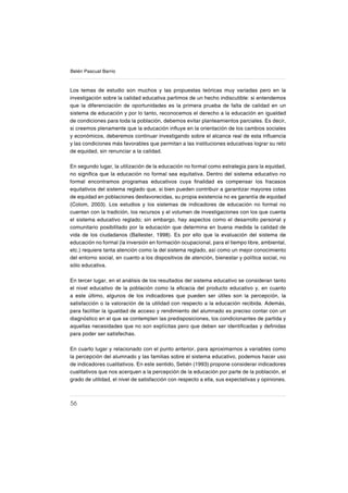56
Belén Pascual Barrio
Los temas de estudio son muchos y las propuestas teóricas muy variadas pero en la
investigación sobre la calidad educativa partimos de un hecho indiscutible: si entendemos
que la diferenciación de oportunidades es la primera prueba de falta de calidad en un
sistema de educación y por lo tanto, reconocemos el derecho a la educación en igualdad
de condiciones para toda la población, debemos evitar planteamientos parciales. Es decir,
si creemos plenamente que la educación inƀuye en la orientación de los cambios sociales
y económicos, deberemos continuar investigando sobre el alcance real de esta inƀuencia
y las condiciones más favorables que permitan a las instituciones educativas lograr su reto
de equidad, sin renunciar a la calidad.
En segundo lugar, la utilización de la educación no formal como estrategia para la equidad,
no signiſca que la educación no formal sea equitativa. Dentro del sistema educativo no
formal encontramos programas educativos cuya ſnalidad es compensar los fracasos
equitativos del sistema reglado que, si bien pueden contribuir a garantizar mayores cotas
de equidad en poblaciones desfavorecidas, su propia existencia no es garantía de equidad
(Colom, 2003). Los estudios y los sistemas de indicadores de educación no formal no
cuentan con la tradición, los recursos y el volumen de investigaciones con los que cuenta
el sistema educativo reglado; sin embargo, hay aspectos como el desarrollo personal y
comunitario posibilitado por la educación que determina en buena medida la calidad de
vida de los ciudadanos (Ballester, 1998). Es por ello que la evaluación del sistema de
educación no formal (la inversión en formación ocupacional, para el tiempo libre, ambiental,
etc.) requiere tanta atención como la del sistema reglado, así como un mejor conocimiento
del entorno social, en cuanto a los dispositivos de atención, bienestar y política social, no
sólo educativa.
En tercer lugar, en el análisis de los resultados del sistema educativo se consideran tanto
el nivel educativo de la población como la eſcacia del producto educativo y, en cuanto
a este último, algunos de los indicadores que pueden ser útiles son la percepción, la
satisfacción o la valoración de la utilidad con respecto a la educación recibida. Además,
para facilitar la igualdad de acceso y rendimiento del alumnado es preciso contar con un
diagnóstico en el que se contemplen las predisposiciones, los condicionantes de partida y
aquellas necesidades que no son explícitas pero que deben ser identiſcadas y deſnidas
para poder ser satisfechas.
En cuarto lugar y relacionado con el punto anterior, para aproximarnos a variables como
la percepción del alumnado y las familias sobre el sistema educativo, podemos hacer uso
de indicadores cualitativos. En este sentido, Setién (1993) propone considerar indicadores
cualitativos que nos acerquen a la percepción de la educación por parte de la población, el
grado de utilidad, el nivel de satisfacción con respecto a ella, sus expectativas y opiniones.
 