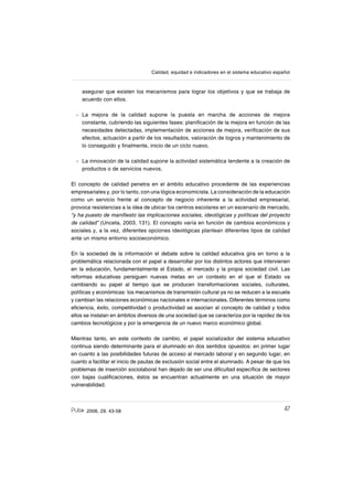 472006, 29. 43-58
Calidad, equidad e indicadores en el sistema educativo español
asegurar que existen los mecanismos para lograr los objetivos y que se trabaja de
acuerdo con ellos.
La mejora de la calidad supone la puesta en marcha de acciones de mejora
constante, cubriendo las siguientes fases: planiſcación de la mejora en función de las
necesidades detectadas, implementación de acciones de mejora, veriſcación de sus
efectos, actuación a partir de los resultados, valoración de logros y mantenimiento de
lo conseguido y ſnalmente, inicio de un ciclo nuevo.
La innovación de la calidad supone la actividad sistemática tendente a la creación de
productos o de servicios nuevos.
El concepto de calidad penetra en el ámbito educativo procedente de las experiencias
empresariales y, por lo tanto, con una lógica economicista. La consideración de la educación
como un servicio frente al concepto de negocio inherente a la actividad empresarial,
provoca resistencias a la idea de ubicar los centros escolares en un escenario de mercado,
“y ha puesto de maniſesto las implicaciones sociales, ideológicas y políticas del proyecto
de calidad” (Unceta, 2003, 131). El concepto varía en función de cambios económicos y
sociales y, a la vez, diferentes opciones ideológicas plantean diferentes tipos de calidad
ante un mismo entorno socioeconómico.
En la sociedad de la información el debate sobre la calidad educativa gira en torno a la
problemática relacionada con el papel a desarrollar por los distintos actores que intervienen
en la educación, fundamentalmente el Estado, el mercado y la propia sociedad civil. Las
reformas educativas persiguen nuevas metas en un contexto en el que el Estado va
cambiando su papel al tiempo que se producen transformaciones sociales, culturales,
políticas y económicas: los mecanismos de transmisión cultural ya no se reducen a la escuela
y cambian las relaciones económicas nacionales e internacionales. Diferentes términos como
eſciencia, éxito, competitividad o productividad se asocian al concepto de calidad y todos
ellos se instalan en ámbitos diversos de una sociedad que se caracteriza por la rapidez de los
cambios tecnológicos y por la emergencia de un nuevo marco económico global.
Mientras tanto, en este contexto de cambio, el papel socializador del sistema educativo
continua siendo determinante para el alumnado en dos sentidos opuestos: en primer lugar
en cuanto a las posibilidades futuras de acceso al mercado laboral y en segundo lugar, en
cuanto a facilitar el inicio de pautas de exclusión social entre el alumnado. A pesar de que los
problemas de inserción sociolaboral han dejado de ser una diſcultad especíſca de sectores
con bajas cualiſcaciones, éstos se encuentran actualmente en una situación de mayor
vulnerabilidad.
-
-
 