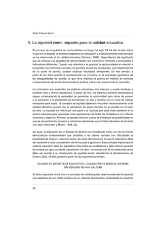 48
Belén Pascual Barrio
3. La equidad como requisito para la calidad educativa
El principio de la igualdad de oportunidades a lo largo del siglo XX ha sido el pilar sobre
el que se ha basado la dinámica legislativa en educación y tradicionalmente este principio
se ha relacionado al de calidad educativa (Gimeno, 1999). Dependiendo del signiſcado
que se atribuya a la igualdad de oportunidades nos estaremos reſriendo a prioridades e
indicadores diferentes. Cuando nos referimos a la igualdad de oportunidades en relación a
la equidad nos referimos al acceso y la garantía de que los estudiantes, con independencia
de su punto de partida, puedan alcanzar resultados semejantes. En ese sentido, a
partir de los años setenta la escolarización se convierte en la estrategia igualadora de
las desigualdades de partida, lo que lleva implícita la puesta en marcha de políticas
compensatorias de acción discriminatoria positiva a favor de quienes más lo necesitan.
Los principios que sustentan las políticas educativas son diversos y puede tenderse a
modelos más o menos equitativos. A pesar de ello, los sistemas políticos democráticos
siguen contemplando la necesidad de garantizar la oportunidad para todos de acceso
a la educación y la posibilidad de permanecer en ella y recibirla con un nivel de calidad
semejante para todos. El concepto de equidad debemos vincularlo necesariamente al de
calidad educativa puesto que la realización de aquel principio no es posible sin el logro
de ésta. La equidad se reſere por una parte a la “justicia que debe estar presente en la
acción educativa para responder a las aspiraciones de todos los ciudadanos con criterios
comunes y objetivos. Por otra, la equidad tiene en cuenta la diversidad de posibilidades en
que se encuentran los alumnos y orienta las decisiones en el ámbito educativo de acuerdo
con ellas” (Marchesi y Martín, 1998, 50).
Así pues, la educación en un Estado de derecho es considerada como uno de los bienes
democráticos fundamentales que posibilita a las clases sociales con diſcultades la
posibilidad de mejora y ascenso social. Se parte del consenso de que la educación debe
ser accesible a toda la ciudadanía de forma justa e igualitaria. Este principio implica que el
sistema educativo debe ser equitativo entre todos los ciudadanos y debe ofrecer garantía
de calidad por igual para toda la población. Es decir, la consecución de la calidad educativa
debe ser acorde a la consecución de equidad social. Atendiendo al planteamiento de
Colom (2003, 85-86), podemos partir de las siguientes premisas:
CALIDAD EN UN SISTEMA EDUCATIVO = CALIDAD PARA TODO EL SISTEMA
SIN EQUIDAD NO HAY CALIDAD
Si estos requisitos no se dan y el concepto de calidad queda desvinculado del de equidad
nos alejamos de las metas propias de un sistema democrático, propiciando la injusticia
 
