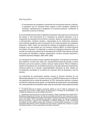 50
Belén Pascual Barrio
El nivel educativo de la población y transmisión de conocimientos teóricos y prácticos,
la percepción que los individuos tienen respecto a estos resultados, igualdad de
resultados, capacidad para la integración en el proceso productivo, contribución al
crecimiento y servicio al individuo
El uso de indicadores para medir la calidad de la educación cobra auge como consecuencia
del impulso a nivel internacional de la evaluación de sistemas educativos y de la
comparación de resultados entre territorios y sectores. Desde los organismos nacionales
e internacionales, cientíſcos sociales y responsables de las instituciones educativas
crean sistemas estadísticos para la evaluación de los niveles educativos de la población
(Sarramona, 2003). Existe una diversidad de sistemas de indicadores educativos y su
contenido y sus usos también son muy diversos. Desde el MECD, el Instituto Nacional
de Calidad y Evaluación1
ha elaborado un sistema de indicadores educativos (SIE), de
acuerdo con la estructura general de los indicadores de la OCDE. Este sistema contempla
cinco grupos de indicadores: contexto, escolarización, recursos, procesos educativos y
resultados educativos (Delgado, 2002; INCE, 2002).
Los indicadores de contexto incluyen aspectos demográſcos (nivel general de formación
de la población, nivel por sexo, edad, etc.), socioeconómicos (tasa de actividad y nivel de
formación; paro de los jóvenes y adultos; renta per cápita nacional: PIB por habitante y
relación de la población con la actividad económica) y culturales (opiniones y expectativas,
conſanza pública en la escuela; responsabilidades educativas de ésta; respeto por
los profesores; prioridades en la práctica de la escuela; toma de decisiones a nivel de
escuela).
Los indicadores de escolarización permiten conocer la situación educativa de una
determinada población en un momento concreto. La UNESCO dispone para su análisis de
una clasiſcación de los niveles de enseñanza, la CITE,2
que permite coordinar y comparar
las distintas clasiſcaciones por países. Los indicadores de escolarización más empleados
son: tasas generales de escolaridad, tasas netas de escolaridad, tasas especíſcas (éstas
1 El Instituto Nacional de Calidad y Evaluación (INCE) se crea en 1993 en colaboración con
instituciones como el INE, el MEC (oſcina de Planiſcación), el Consejo de Universidades, y las
unidades de estadística de las comunidades autónomas.
2 Clasiſcación Internacional de los Tipos de Enseñanza. Suelen considerarse los niveles CITE 1
(Enseñanza obligatoria sin terminar. Se trata de la enseñanza del primer nivel -educación primaria-,
CITE 2 (Enseñanza obligatoria terminada o primer grado. Se trata de la enseñanza de nivel secundario,
primer ciclo -ESO-), CITE 3 (Enseñanza secundaria o segundo grado. Se trata de la enseñanza
del nivel secundario o segundo ciclo -Bachillerato y formación profesional-), CITE 5 (Enseñanza
universitaria, de nivel superior, primera fase. Conduce a un primer grado universitario o a un título
equivalente (diplomados) y CITE 6 (Enseñanza de nivel superior, segunda fase. Conduce a un grado
universitario superior o un título equivalente: licenciados y doctores).
-
 