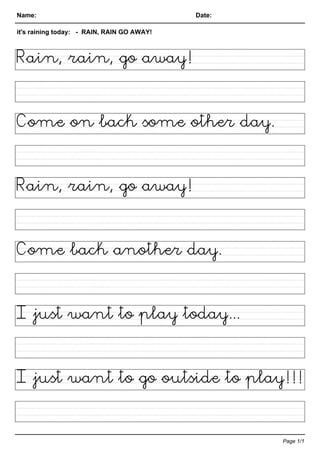 Name: Date:
it's raining today: - RAIN, RAIN GO AWAY!
Rain, rain, go away!
Come on back some other day.
Rain, rain, go away!
Come back another day.
I just want to play today...
I just want to go outside to play!!!
Page 1/1
 
