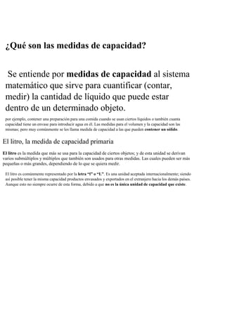 ¿Qué son las medidas de capacidad?
Se entiende por medidas de capacidad al sistema
matemático que sirve para cuantificar (contar,
medir) la cantidad de líquido que puede estar
dentro de un determinado objeto.
por ejemplo, contener una preparación para una comida cuando se usan ciertos líquidos o también cuanta
capacidad tiene un envase para introducir agua en él. Las medidas para el volumen y la capacidad son las
mismas; pero muy comúnmente se les llama medida de capacidad a las que pueden contener un sólido.
El litro, la medida de capacidad primaria
El litro es la medida que más se usa para la capacidad de ciertos objetos; y de esta unidad se derivan
varios submúltiplos y múltiplos que también son usados para otras medidas. Las cuales pueden ser más
pequeñas o más grandes, dependiendo de lo que se quiera medir.
El litro es comúnmente representado por la letra “l” o “L”. Es una unidad aceptada internacionalmente; siendo
así posible tener la misma capacidad productos envasados y exportados en el extranjero hacia los demás países.
Aunque esto no siempre ocurre de esta forma, debido a que no es la única unidad de capacidad que existe.