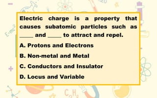 Electric charge is a property that
causes subatomic particles such as
_____ and _____ to attract and repel.
A. Protons and Electrons
B. Non-metal and Metal
C. Conductors and Insulator
D. Locus and Variable
 