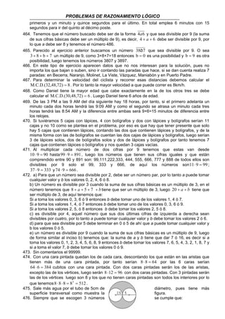 PROBLEMAS DE RAZONAMIENTO LÓGICO
24
primeros y un minuto y quince segundos para el último. En total emplea 6 minutos con 15
segundos para ir del quinto al décimo poste.
464. Tenemos que el número buscado debe ser de la forma 64a y que sea divisible por 9 (la suma
de sus cifras básicas debe ser un múltiplo de 9), es decir, 64 ++ a debe ser divisible por 9, por
lo que a debe ser 8 y tenemos el número 486.
465. Parecido al ejercicio anterior buscamos un número 738b que sea divisible por 9. O sea
7b83 +++ un múltiplo de 9, como 3+8+7=18 entonces 0b = es una posibilidad y 9b = es otra
posibilidad, luego tenemos los números 3807 y 3897.
466. En este tipo de ejercicio aparecen datos que no nos interesan para la solución, pues no
importa los que bajan o suben, sino ir contando las paradas que hace, si se dan cuenta realiza 7
paradas: en Becerra, Naranjo, Molinet, La Viste, Vázquez, Maniabón y en Puerto Padre.
467. Para determinar la velocidad del ciclista y recorrer esas distancias debemos calcular el
848,72)M.C.D.(32, = . Por lo tanto la mayor velocidad a que puede correr es 8km/h.
468. Como Daniel tiene la mayor edad que cabe exactamente en la de los otros tres se debe
calcular el 648,72)M.C.D.(30, = . Luego Daniel tiene 6 años de edad.
469. De las 3 PM a las 9 AM del día siguiente hay 18 horas, por tanto, si el primero adelanta un
minuto cada dos horas tendrá las 9:09 AM y como el segundo se atrasa un minuto cada tres
horas tendrá las 8:54 AM y la diferencia entre ambas será 9+6=15 minutos de diferencia entre
los relojes.
470. Si tuviéramos 5 cajas con lápices, 4 con bolígrafos y dos con lápices y bolígrafos serían 11
cajas y no 10 como se plantea en el problema, por eso es que hay que tener presente que solo
hay 5 cajas que contienen lápices, contando las dos que contienen lápices y bolígrafos, y de la
misma forma con las de bolígrafos se cuentan las dos cajas de lápices y bolígrafos, luego serían
3 de lápices solos, dos de bolígrafos solos y dos de lápices y bolígrafos por tanto tenemos 7
cajas que contienen lápices o bolígrafos y nos quedan 3 cajas vacías.
471. Al multiplicar cada número de dos cifras por 9 tenemos que estas van desde
90910 =⋅ hasta 891999 =⋅ , luego los números que tienen sus cifras iguales y que están
comprendido entre 90 y 891 son: 99,111,222,333, 444, 555, 666, 777 y 888 de todos ellos son
divisibles por 9 solo el 99, 333 y 666, de aquí los números son 99911 =⋅ ;
333937 =⋅ y 666974 =⋅ .
472. a) Para que un número sea divisible por 2, debe ser un número par, por lo tanto a puede tomar
cualquier valor y b los valores 0, 2, 4, 6 ó 8.
b) Un número es divisible por 3 cuando la suma de sus cifras básicas es un múltiplo de 3, en el
número tenemos que ba ++++ 758 tiene que ser un múltiplo de 3, luego ba ++20 tiene que
ser múltiplo de 3, de aquí tenemos que:
Si a toma los valores 0, 3, 6 ó 9 entonces b debe tomar uno de los valores 1, 4 ó 7.
Si a toma los valores 1, 4, ó 7 entonces b debe tomar uno de los valores 0, 3, 6 ó 9.
Si a toma los valores 2, 5, ó 8 entonces b debe tomar los valores 2, 5 ó 8.
c) es divisible por 4, aquel número que sus dos últimas cifras de izquierda a derecha sean
divisibles por cuatro, por lo tanto a puede tomar cualquier valor y b debe tomar los valores 2 ó 6.
d) para que sea divisible por 5 debe terminar en 0 ó 5 de ahí que a puede tomar cualquier valor y
b los valores 0 ó 5.
e) un número es divisible por 9 cuando la suma de sus cifras básicas es un múltiplo de 9, luego
de forma similar al inciso b) tenemos que: la suma de a y b tiene que dar 7 ó 16, es decir si a
toma los valores 0, 1, 2, 3, 4, 5, 6, 8, 9 entonces b debe tomar los valores 7, 6, 5, 4, 3, 2, 1, 8, 7 y
si a toma el valor 7, b debe tomar los valores 0 ó 9.
473. Sin comentarios el 99999.
474. Con una cara pintada quedan los de cada cara, descontando los que están en las aristas que
tienen más de una cara pintada, por tanto serían 6488 =⋅ por las 6 caras serían
384664 =⋅ cubitos con una cara pintada. Con dos caras pintadas serán los de las aristas,
excepto las de los vértices, luego serán 96128 =⋅ con dos caras pintadas. Con 3 pintadas serán
las de los vértices luego son 8 y los que no tienen caras pintadas son todos los interiores por lo
que tenemos 5128888 3
==⋅⋅ .
475. Sale más agua por el tubo de 5cm de diámetro, pues tiene más
superficie transversal como muestra la figura.
476. Siempre que se escogen 3 números se cumple que:
 