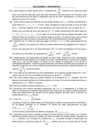 SOLUCIONES Y RESPUESTAS
75
803. a)Una baraja se puede repartir entre 13 jugadores de
( )13
!4
!52
maneras. b) Si cada uno debe
tomar una carta de cada palo, para cada palo obtenemos una permutación de 13 cartas; como
las permutaciones de los palos no dependen unas de las otras, obtendremos, en virtud de la
regla de la suma ( )4
!13 formas.
804. Cuatro cartas pueden ser extraídas, de una baraja completa, de 4,52C maneras. Exactamente 3
palos habrá en 5181842,131,132,4 =⋅⋅ CCV casos: escogemos el palo que falta y el que se repite
de 2,4V maneras, después de lo cual escogemos dos cartas del palo que se repite de 2,13C
modos y de una carta de otros dos palos de ( )2
1,13C modos. Exactamente dos palos habrá en
( ) 81120. 1,133,132,4
2
2,132,4 =⋅+⋅ CCVCC casos. En el primer caso hay que escoger dos palos y dos
cartas en cada uno de ellos y en el segundo elegir el primero y el segundo palo (aquí ya tiene
importancia el orden de éstos) y después tomar tres cartas del primero y una del segundo.
805. Dividamos las 13 cartas de cada palo según la forma 4333 +++ . Esto puede efectuarse de
( )4
!3!4
!13
⋅
maneras. Los grupos de 4 cartas se pueden repartir entre los jugadores de 4! formas y
las de 3 de cada palo de 3!. En total obtenemos ( ) !4!3
4
⋅ modos de distribución de los grupos.
Las cartas a su vez pueden ser repartidas de
( )
( ) ( )
( ) ( )123
4
4
4
4
!3!4
!13
!3!4
!3!4
!13
⋅
=⋅⋅







⋅
formas.
806. Distribuyamos a los participantes del reparto en cierto orden. Después de esto, dispongamos
de todas las formas posibles, los 18 objetos en orden y dividámoslos en 4 grupos de 4 objetos
cada uno y uno de dos objetos. El grupo de dos objetos lo otorgamos a uno de los 5
participantes del reparto, dando los grupos restantes a los demás (el primer grupo al primero; el
segundo al segundo, etc.) como el orden de los elementos en los grupos no tiene importancia, se
obtienen
( ) !2!4
!185
4
⋅
⋅
formas de reparto.
807. Para cada par de elementos hay tres posibilidades: en la elección pueden figurar dos, uno o
ninguno del par. Por esto, la cantidad de elecciones es igual a 4782969314
= .
808. Las cuatro esferas negras se pueden distribuir en 6 paquetes de 5,9C maneras. Para las
blancas y las azules tendremos la misma cantidad de formas. En virtud de la regla del producto,
obtenemos ( ) 2000376
3
5,9 =C maneras.
809. De forma similar al anterior obtenemos 57203,133,6 =⋅CC .
810. Escojamos tres números naturales cualesquiera, del 1 al 2−n agreguemos 2 al mayor de
ellos y 1 al segundo en magnitud. Obtendremos tres números de los cuales no habrá dos juntos.
Estos dan precisamente, los números de los objetos elegidos. De este modo, la elección se
puede efectuar de 3,2−nC formas.
811. a) de 61,1,1,1,2,2,2,2,2,2
2
!16
=PR maneras.
b) podemos ocupar las casillas libres por fichas iguales y obtener una permutación de 48 fichas y
de las figuras indicadas en el problema. El número de estas permutaciones es igual
a
!482
!64
61,1,1,1,2,2,2,2,2,2,48
⋅
=PR .
c) Por el mismo procedimiento se obtiene la respuesta: 1,1,1,1,2,2,2,2,2,2,8,8,32PR .
812. Supongamos que se han ocupado p casillas por fichas blancas y q por negras. Las 15 fichas
blancas se pueden colocar en p casillas, de modo que todas las casillas quedan ocupadas de
1,14 −pC maneras y las 15 negras en q casillas de 1,14 −qC . Se pueden escoger p casillas para las
fichas blancas y q para las negras de qpqpPR −−24,, maneras. Por eso, el número total de formas
 