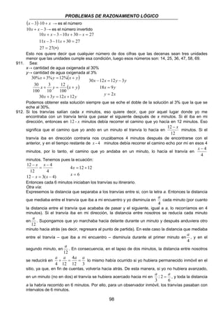 PROBLEMAS DE RAZONAMIENTO LÓGICO
98
( ) xx +⋅− 103 → es el número
310 −+ xx → es el número invertido
)(2727
273011311
273010310
∗=
=+−−
=−+−−+
xx
xxxx
Esto nos quiere decir que cualquier número de dos cifras que las decenas sean tres unidades
menor que las unidades cumple esa condición, luego esos números son: 14, 25, 36, 47, 58, 69.
911. Sea:
x→ cantidad de agua oxigenada al 30%
y→ cantidad de agua oxigenada al 3%
( )
( )
yxyx
yxyx
yxyx
1212330
100
12
10
3
100
30
%12%3%30
+=+
+=+
+=+
xy
yx
yyxx
2
918
3121230
=
=
−=−
Podemos obtener esta solución siempre que se eche el doble de la solución al 3% que la que se
eche al 30%.
912. Si los tranvías salían cada x minutos, eso quiere decir, que por aquel lugar donde yo me
encontraba con un tranvía tenía que pasar el siguiente después de x minutos. Si él iba en mi
dirección, entonces en -12 x minutos debía recorrer el camino que yo hacía en 12 minutos. Eso
significa que el camino que yo ando en un minuto el tranvía lo hacía en
12
12 x−
minutos. Si el
tranvía iba en dirección contraria nos cruzábamos 4 minutos después de encontrarse con el
anterior, y en el tiempo restante de 4-x minutos debía recorrer el camino echo por mí en esos 4
minutos, por lo tanto, el camino que yo andaba en un minuto, lo hacía el tranvía en
4
4−x
minutos. Tenemos pues la ecuación:
)4(312
4
4
12
12
−=−
−
=
−
xx
xx
6
12124
=
+=
x
x
Entonces cada 6 minutos iniciaban los tranvías su itinerario.
Otra vía:
Expresemos la distancia que separaba a los tranvías entre si, con la letra a. Entonces la distancia
que mediaba entre el tranvía que iba a mi encuentro y yo disminuía en
4
a
cada minuto (por cuanto
la distancia entre el tranvía que acababa de pasar y el siguiente, igual a a, lo recorríamos en 4
minutos). Si el tranvía iba en mi dirección, la distancia entre nosotros se reducía cada minuto
en
12
a
. Supongamos que yo marchaba hacia delante durante un minuto y después anduviera otro
minuto hacia atrás (es decir, regresara al punto de partida). En este caso la distancia que mediaba
entre el tranvía – que iba a mi encuentro – disminuía durante el primer minuto en
4
a
, y en el
segundo minuto, en
12
a
. En consecuencia, en el lapso de dos minutos, la distancia entre nosotros
se reducirá en
312
4
124
aaaa
==+ lo mismo había ocurrido si yo hubiera permanecido inmóvil en el
sitio, ya que, en fin de cuentas, volvería hacia atrás. De esta manera, si yo no hubiera avanzado,
en un minuto (no en dos) el tranvía se hubiera acercado hacia mi en
6
2
3
:
aa
= , y toda la distancia
a la habría recorrido en 6 minutos. Por ello, para un observador inmóvil, los tranvías pasaban con
intervalos de 6 minutos.
 