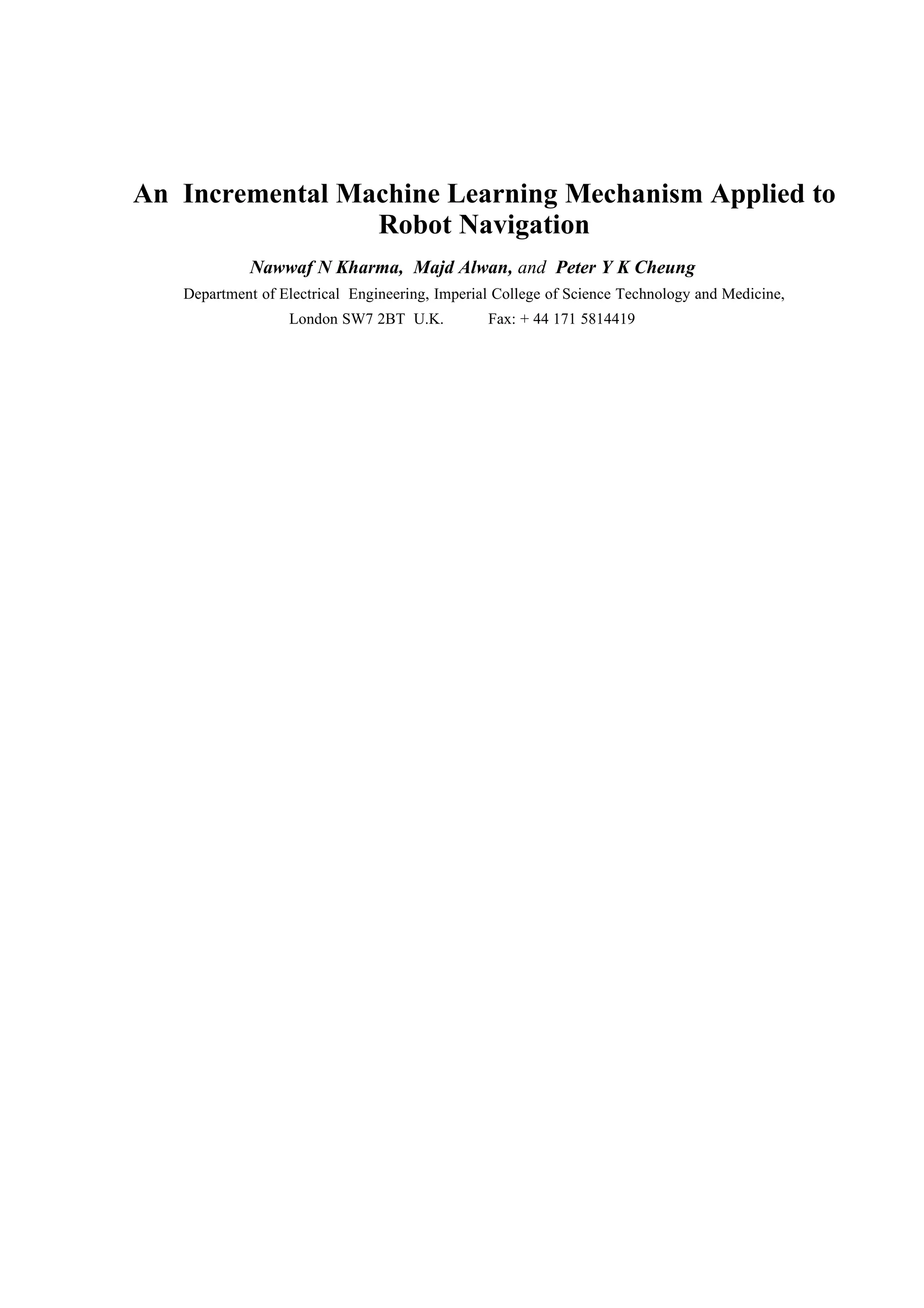 An Incremental Machine Learning Mechanism Applied to
                 Robot Navigation
            Nawwaf N Kharma, Majd Alwan, and Peter Y K Cheung
   Department of Electrical Engineering, Imperial College of Science Technology and Medicine,
                  London SW7 2BT U.K.           Fax: + 44 171 5814419
 