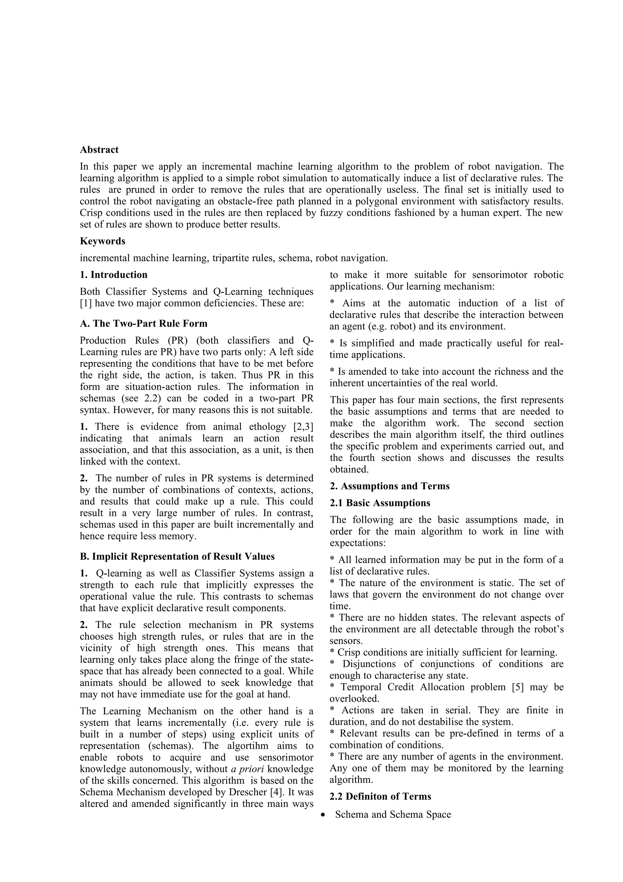 Abstract
In this paper we apply an incremental machine learning algorithm to the problem of robot navigation. The
learning algorithm is applied to a simple robot simulation to automatically induce a list of declarative rules. The
rules are pruned in order to remove the rules that are operationally useless. The final set is initially used to
control the robot navigating an obstacle-free path planned in a polygonal environment with satisfactory results.
Crisp conditions used in the rules are then replaced by fuzzy conditions fashioned by a human expert. The new
set of rules are shown to produce better results.
Keywords
incremental machine learning, tripartite rules, schema, robot navigation.
1. Introduction                                               to make it more suitable for sensorimotor robotic
                                                              applications. Our learning mechanism:
Both Classifier Systems and Q-Learning techniques
[1] have two major common deficiencies. These are:            * Aims at the automatic induction of a list of
                                                              declarative rules that describe the interaction between
A. The Two-Part Rule Form                                     an agent (e.g. robot) and its environment.
Production Rules (PR) (both classifiers and Q-                * Is simplified and made practically useful for real-
Learning rules are PR) have two parts only: A left side       time applications.
representing the conditions that have to be met before
the right side, the action, is taken. Thus PR in this         * Is amended to take into account the richness and the
form are situation-action rules. The information in           inherent uncertainties of the real world.
schemas (see 2.2) can be coded in a two-part PR               This paper has four main sections, the first represents
syntax. However, for many reasons this is not suitable.       the basic assumptions and terms that are needed to
1. There is evidence from animal ethology [2,3]               make the algorithm work. The second section
indicating that animals learn an action result                describes the main algorithm itself, the third outlines
association, and that this association, as a unit, is then    the specific problem and experiments carried out, and
linked with the context.                                      the fourth section shows and discusses the results
                                                              obtained.
2. The number of rules in PR systems is determined
by the number of combinations of contexts, actions,           2. Assumptions and Terms
and results that could make up a rule. This could             2.1 Basic Assumptions
result in a very large number of rules. In contrast,
schemas used in this paper are built incrementally and        The following are the basic assumptions made, in
hence require less memory.                                    order for the main algorithm to work in line with
                                                              expectations:
B. Implicit Representation of Result Values                   * All learned information may be put in the form of a
1. Q-learning as well as Classifier Systems assign a          list of declarative rules.
strength to each rule that implicitly expresses the           * The nature of the environment is static. The set of
operational value the rule. This contrasts to schemas         laws that govern the environment do not change over
that have explicit declarative result components.             time.
                                                              * There are no hidden states. The relevant aspects of
2. The rule selection mechanism in PR systems                 the environment are all detectable through the robot’s
chooses high strength rules, or rules that are in the         sensors.
vicinity of high strength ones. This means that               * Crisp conditions are initially sufficient for learning.
learning only takes place along the fringe of the state-      * Disjunctions of conjunctions of conditions are
space that has already been connected to a goal. While        enough to characterise any state.
animats should be allowed to seek knowledge that              * Temporal Credit Allocation problem [5] may be
may not have immediate use for the goal at hand.              overlooked.
The Learning Mechanism on the other hand is a                 * Actions are taken in serial. They are finite in
system that learns incrementally (i.e. every rule is          duration, and do not destabilise the system.
built in a number of steps) using explicit units of           * Relevant results can be pre-defined in terms of a
representation (schemas). The algortihm aims to               combination of conditions.
enable robots to acquire and use sensorimotor                 * There are any number of agents in the environment.
knowledge autonomously, without a priori knowledge            Any one of them may be monitored by the learning
of the skills concerned. This algorithm is based on the       algorithm.
Schema Mechanism developed by Drescher [4]. It was            2.2 Definiton of Terms
altered and amended significantly in three main ways
                                                             • Schema and Schema Space
 
