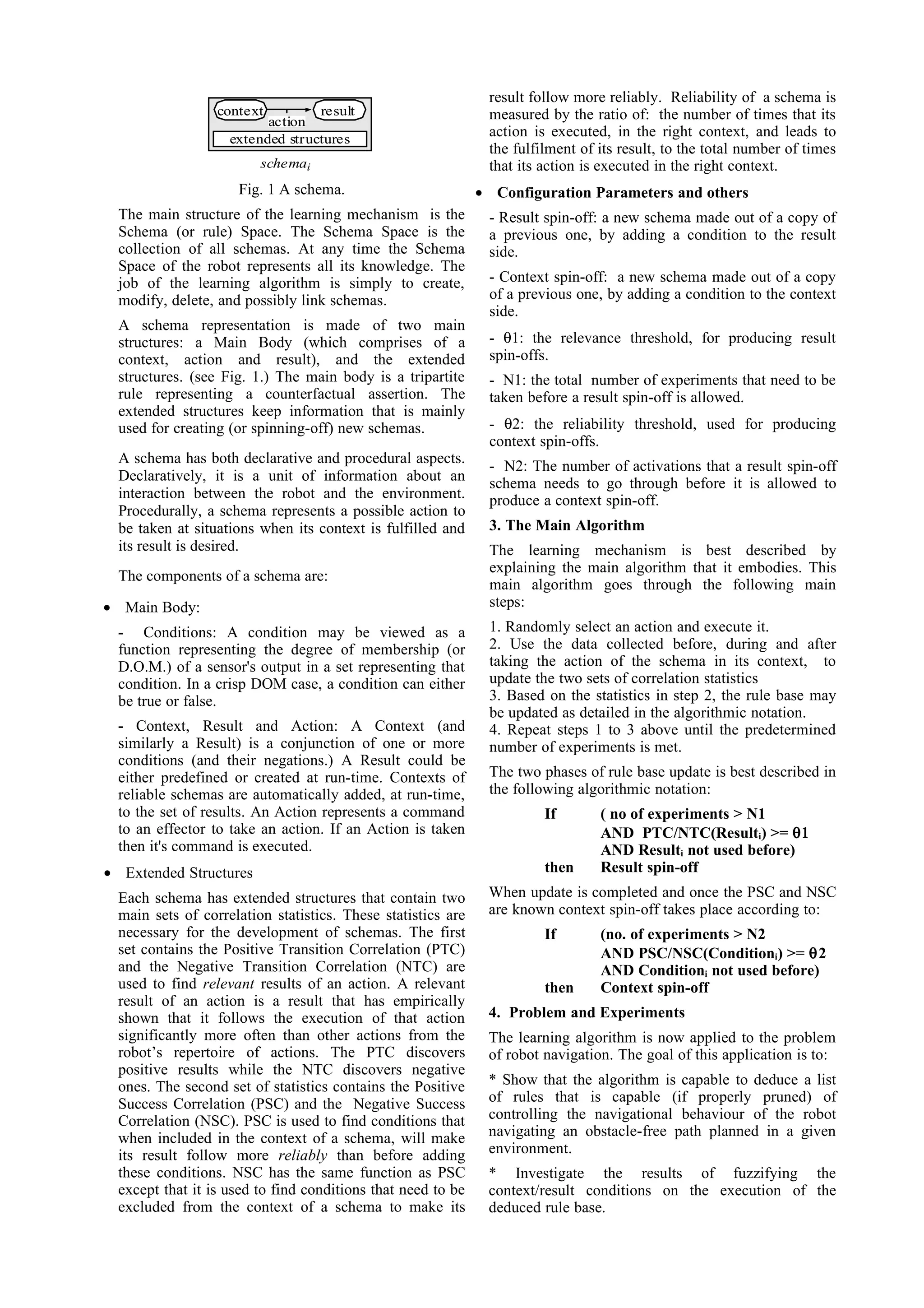 result follow more reliably. Reliability of a schema is
                  context          result                      measured by the ratio of: the number of times that its
                          action
                    extended structures
                                                               action is executed, in the right context, and leads to
                                                               the fulfilment of its result, to the total number of times
                         schemai                               that its action is executed in the right context.
                     Fig. 1 A schema.                         • Configuration Parameters and others
  The main structure of the learning mechanism is the          - Result spin-off: a new schema made out of a copy of
  Schema (or rule) Space. The Schema Space is the              a previous one, by adding a condition to the result
  collection of all schemas. At any time the Schema            side.
  Space of the robot represents all its knowledge. The
  job of the learning algorithm is simply to create,           - Context spin-off: a new schema made out of a copy
  modify, delete, and possibly link schemas.                   of a previous one, by adding a condition to the context
                                                               side.
  A schema representation is made of two main
  structures: a Main Body (which comprises of a                - θ1: the relevance threshold, for producing result
  context, action and result), and the extended                spin-offs.
  structures. (see Fig. 1.) The main body is a tripartite      - N1: the total number of experiments that need to be
  rule representing a counterfactual assertion. The            taken before a result spin-off is allowed.
  extended structures keep information that is mainly
  used for creating (or spinning-off) new schemas.             - θ2: the reliability threshold, used for producing
                                                               context spin-offs.
  A schema has both declarative and procedural aspects.
                                                               - N2: The number of activations that a result spin-off
  Declaratively, it is a unit of information about an          schema needs to go through before it is allowed to
  interaction between the robot and the environment.           produce a context spin-off.
  Procedurally, a schema represents a possible action to
  be taken at situations when its context is fulfilled and     3. The Main Algorithm
  its result is desired.                                       The learning mechanism is best described by
                                                               explaining the main algorithm that it embodies. This
  The components of a schema are:
                                                               main algorithm goes through the following main
• Main Body:                                                   steps:
  - Conditions: A condition may be viewed as a                 1. Randomly select an action and execute it.
  function representing the degree of membership (or           2. Use the data collected before, during and after
  D.O.M.) of a sensor's output in a set representing that      taking the action of the schema in its context, to
  condition. In a crisp DOM case, a condition can either       update the two sets of correlation statistics
  be true or false.                                            3. Based on the statistics in step 2, the rule base may
                                                               be updated as detailed in the algorithmic notation.
  - Context, Result and Action: A Context (and                 4. Repeat steps 1 to 3 above until the predetermined
  similarly a Result) is a conjunction of one or more          number of experiments is met.
  conditions (and their negations.) A Result could be
  either predefined or created at run-time. Contexts of        The two phases of rule base update is best described in
  reliable schemas are automatically added, at run-time,       the following algorithmic notation:
  to the set of results. An Action represents a command                 If       ( no of experiments > N1
  to an effector to take an action. If an Action is taken                        AND PTC/NTC(Resulti) >= θ1
  then it's command is executed.                                                 AND Resulti not used before)
• Extended Structures                                                   then     Result spin-off
  Each schema has extended structures that contain two         When update is completed and once the PSC and NSC
  main sets of correlation statistics. These statistics are    are known context spin-off takes place according to:
  necessary for the development of schemas. The first                   If       (no. of experiments > N2
  set contains the Positive Transition Correlation (PTC)                         AND PSC/NSC(Conditioni) >= θ2
  and the Negative Transition Correlation (NTC) are                              AND Conditioni not used before)
  used to find relevant results of an action. A relevant                then     Context spin-off
  result of an action is a result that has empirically
  shown that it follows the execution of that action           4. Problem and Experiments
  significantly more often than other actions from the         The learning algorithm is now applied to the problem
  robot’s repertoire of actions. The PTC discovers             of robot navigation. The goal of this application is to:
  positive results while the NTC discovers negative
  ones. The second set of statistics contains the Positive     * Show that the algorithm is capable to deduce a list
  Success Correlation (PSC) and the Negative Success           of rules that is capable (if properly pruned) of
  Correlation (NSC). PSC is used to find conditions that       controlling the navigational behaviour of the robot
  when included in the context of a schema, will make          navigating an obstacle-free path planned in a given
  its result follow more reliably than before adding           environment.
  these conditions. NSC has the same function as PSC           * Investigate the results of fuzzifying the
  except that it is used to find conditions that need to be    context/result conditions on the execution of the
  excluded from the context of a schema to make its            deduced rule base.
 