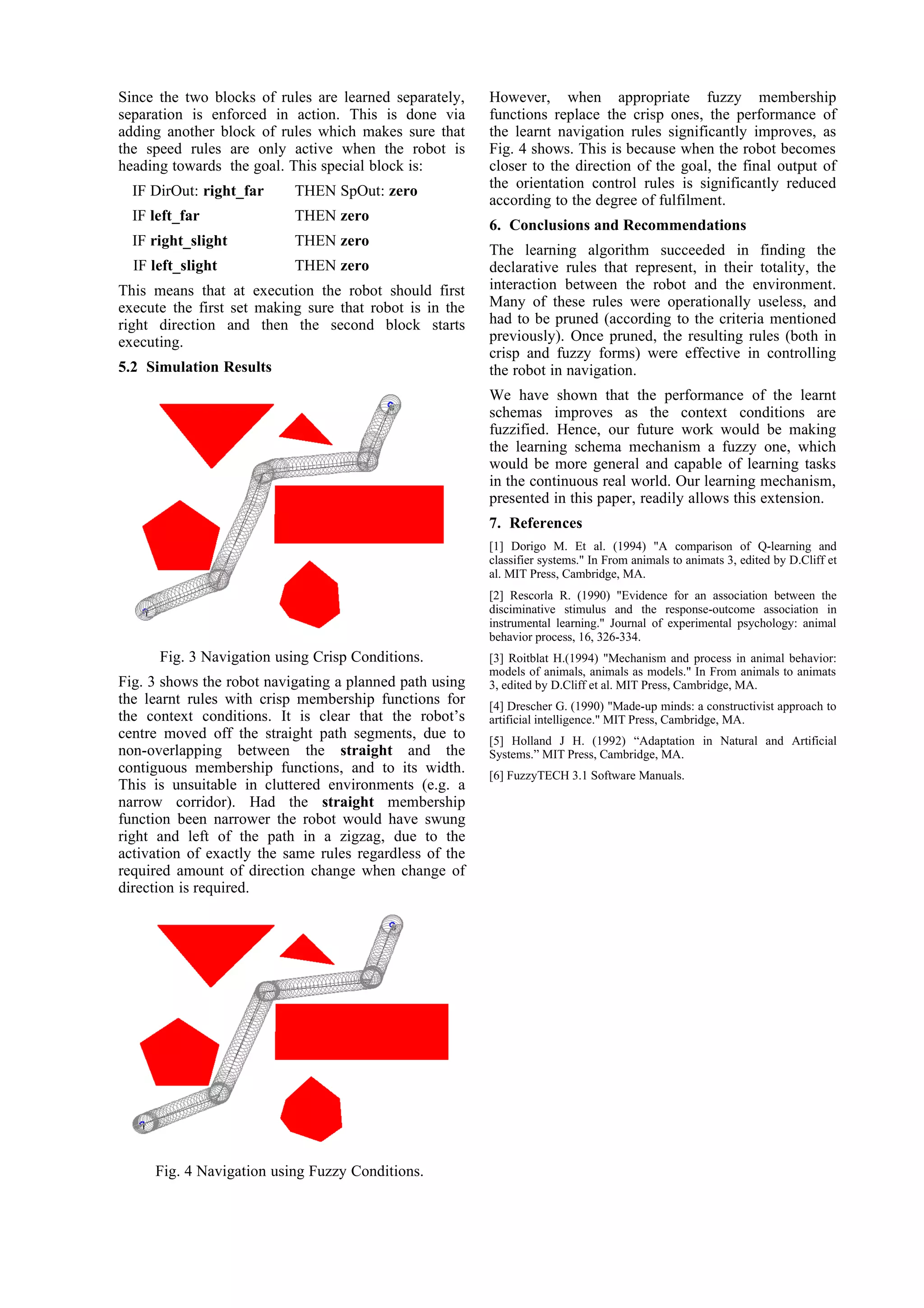 Since the two blocks of rules are learned separately,    However, when appropriate fuzzy membership
separation is enforced in action. This is done via       functions replace the crisp ones, the performance of
adding another block of rules which makes sure that      the learnt navigation rules significantly improves, as
the speed rules are only active when the robot is        Fig. 4 shows. This is because when the robot becomes
heading towards the goal. This special block is:         closer to the direction of the goal, the final output of
                                                         the orientation control rules is significantly reduced
  IF DirOut: right_far     THEN SpOut: zero
                                                         according to the degree of fulfilment.
  IF left_far              THEN zero
                                                         6. Conclusions and Recommendations
  IF right_slight          THEN zero
                                                         The learning algorithm succeeded in finding the
  IF left_slight           THEN zero                     declarative rules that represent, in their totality, the
This means that at execution the robot should first      interaction between the robot and the environment.
execute the first set making sure that robot is in the   Many of these rules were operationally useless, and
right direction and then the second block starts         had to be pruned (according to the criteria mentioned
executing.                                               previously). Once pruned, the resulting rules (both in
                                                         crisp and fuzzy forms) were effective in controlling
5.2 Simulation Results                                   the robot in navigation.
                                                         We have shown that the performance of the learnt
                                                         schemas improves as the context conditions are
                                                         fuzzified. Hence, our future work would be making
                                                         the learning schema mechanism a fuzzy one, which
                                                         would be more general and capable of learning tasks
                                                         in the continuous real world. Our learning mechanism,
                                                         presented in this paper, readily allows this extension.
                                                         7. References
                                                         [1] Dorigo M. Et al. (1994) "A comparison of Q-learning and
                                                         classifier systems." In From animals to animats 3, edited by D.Cliff et
                                                         al. MIT Press, Cambridge, MA.
                                                         [2] Rescorla R. (1990) "Evidence for an association between the
                                                         disciminative stimulus and the response-outcome association in
                                                         instrumental learning." Journal of experimental psychology: animal
                                                         behavior process, 16, 326-334.
      Fig. 3 Navigation using Crisp Conditions.          [3] Roitblat H.(1994) "Mechanism and process in animal behavior:
                                                         models of animals, animals as models." In From animals to animats
Fig. 3 shows the robot navigating a planned path using   3, edited by D.Cliff et al. MIT Press, Cambridge, MA.
the learnt rules with crisp membership functions for     [4] Drescher G. (1990) "Made-up minds: a constructivist approach to
the context conditions. It is clear that the robot’s     artificial intelligence." MIT Press, Cambridge, MA.
centre moved off the straight path segments, due to      [5] Holland J H. (1992) “Adaptation in Natural and Artificial
non-overlapping between the straight and the             Systems.” MIT Press, Cambridge, MA.
contiguous membership functions, and to its width.       [6] FuzzyTECH 3.1 Software Manuals.
This is unsuitable in cluttered environments (e.g. a
narrow corridor). Had the straight membership
function been narrower the robot would have swung
right and left of the path in a zigzag, due to the
activation of exactly the same rules regardless of the
required amount of direction change when change of
direction is required.




     Fig. 4 Navigation using Fuzzy Conditions.
 
