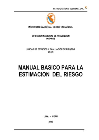 INSTITUTO NACIONAL DE DEFENSA CIVIL   P ERU




                     P E RU


   INSTITUTO NACIONAL DE DEFENSA CIVIL


      DIRECCION NACIONAL DE PREVENCION
                  DINAPRE



  UNIDAD DE ESTUDIOS Y EVALUACIÓN DE RIESGOS
                     UEER




MANUAL BASICO PARA LA
ESTIMACION DEL RIESGO




                LIMA - PERU

                     2006


                                                                1
 