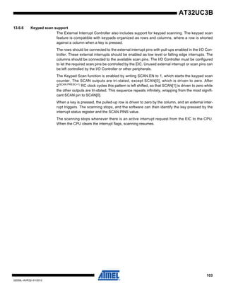 103
32059L–AVR32–01/2012
AT32UC3B
13.6.6 Keypad scan support
The External Interrupt Controller also includes support for keypad scanning. The keypad scan
feature is compatible with keypads organized as rows and columns, where a row is shorted
against a column when a key is pressed.
The rows should be connected to the external interrupt pins with pull-ups enabled in the I/O Con-
troller. These external interrupts should be enabled as low level or falling edge interrupts. The
columns should be connected to the available scan pins. The I/O Controller must be configured
to let the required scan pins be controlled by the EIC. Unused external interrupt or scan pins can
be left controlled by the I/O Controller or other peripherals.
The Keypad Scan function is enabled by writing SCAN.EN to 1, which starts the keypad scan
counter. The SCAN outputs are tri-stated, except SCAN[0], which is driven to zero. After
2(SCAN.PRESC+1)
RC clock cycles this pattern is left shifted, so that SCAN[1] is driven to zero while
the other outputs are tri-stated. This sequence repeats infinitely, wrapping from the most signifi-
cant SCAN pin to SCAN[0].
When a key is pressed, the pulled-up row is driven to zero by the column, and an external inter-
rupt triggers. The scanning stops, and the software can then identify the key pressed by the
interrupt status register and the SCAN.PINS value.
The scanning stops whenever there is an active interrupt request from the EIC to the CPU.
When the CPU clears the interrupt flags, scanning resumes.
 