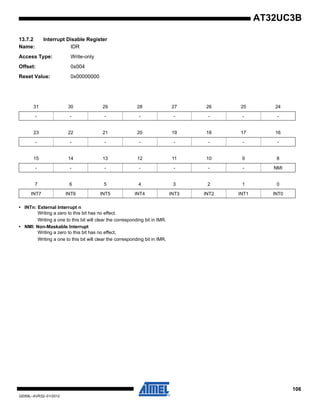 106
32059L–AVR32–01/2012
AT32UC3B
13.7.2 Interrupt Disable Register
Name: IDR
Access Type: Write-only
Offset: 0x004
Reset Value: 0x00000000
• INTn: External Interrupt n
Writing a zero to this bit has no effect.
Writing a one to this bit will clear the corresponding bit in IMR.
• NMI: Non-Maskable Interrupt
Writing a zero to this bit has no effect.
Writing a one to this bit will clear the corresponding bit in IMR.
31 30 29 28 27 26 25 24
- - - - - - - -
23 22 21 20 19 18 17 16
- - - - - - - -
15 14 13 12 11 10 9 8
- - - - - - - NMI
7 6 5 4 3 2 1 0
INT7 INT6 INT5 INT4 INT3 INT2 INT1 INT0
 
