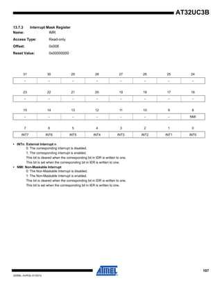 107
32059L–AVR32–01/2012
AT32UC3B
13.7.3 Interrupt Mask Register
Name: IMR
Access Type: Read-only
Offset: 0x008
Reset Value: 0x00000000
• INTn: External Interrupt n
0: The corresponding interrupt is disabled.
1: The corresponding interrupt is enabled.
This bit is cleared when the corresponding bit in IDR is written to one.
This bit is set when the corresponding bit in IER is written to one.
• NMI: Non-Maskable Interrupt
0: The Non-Maskable Interrupt is disabled.
1: The Non-Maskable Interrupt is enabled.
This bit is cleared when the corresponding bit in IDR is written to one.
This bit is set when the corresponding bit in IER is written to one.
31 30 29 28 27 26 25 24
- - - - - - - -
23 22 21 20 19 18 17 16
- - - - - - - -
15 14 13 12 11 10 9 8
- - - - - - - NMI
7 6 5 4 3 2 1 0
INT7 INT6 INT5 INT4 INT3 INT2 INT1 INT0
 
