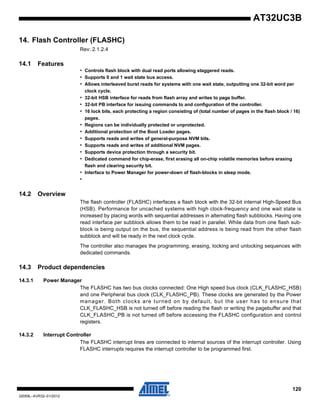 120
32059L–AVR32–01/2012
AT32UC3B
14. Flash Controller (FLASHC)
Rev: 2.1.2.4
14.1 Features
• Controls flash block with dual read ports allowing staggered reads.
• Supports 0 and 1 wait state bus access.
• Allows interleaved burst reads for systems with one wait state, outputting one 32-bit word per
clock cycle.
• 32-bit HSB interface for reads from flash array and writes to page buffer.
• 32-bit PB interface for issuing commands to and configuration of the controller.
• 16 lock bits, each protecting a region consisting of (total number of pages in the flash block / 16)
pages.
• Regions can be individually protected or unprotected.
• Additional protection of the Boot Loader pages.
• Supports reads and writes of general-purpose NVM bits.
• Supports reads and writes of additional NVM pages.
• Supports device protection through a security bit.
• Dedicated command for chip-erase, first erasing all on-chip volatile memories before erasing
flash and clearing security bit.
• Interface to Power Manager for power-down of flash-blocks in sleep mode.
•
14.2 Overview
The flash controller (FLASHC) interfaces a flash block with the 32-bit internal High-Speed Bus
(HSB). Performance for uncached systems with high clock-frequency and one wait state is
increased by placing words with sequential addresses in alternating flash subblocks. Having one
read interface per subblock allows them to be read in parallel. While data from one flash sub-
block is being output on the bus, the sequential address is being read from the other flash
subblock and will be ready in the next clock cycle.
The controller also manages the programming, erasing, locking and unlocking sequences with
dedicated commands.
14.3 Product dependencies
14.3.1 Power Manager
The FLASHC has two bus clocks connected: One High speed bus clock (CLK_FLASHC_HSB)
and one Peripheral bus clock (CLK_FLASHC_PB). These clocks are generated by the Power
manager. Both clocks are turned on by default, but the user has to ensure that
CLK_FLASHC_HSB is not turned off before reading the flash or writing the pagebuffer and that
CLK_FLASHC_PB is not turned off before accessing the FLASHC configuration and control
registers.
14.3.2 Interrupt Controller
The FLASHC interrupt lines are connected to internal sources of the interrupt controller. Using
FLASHC interrupts requires the interrupt controller to be programmed first.
 