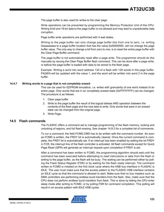 123
32059L–AVR32–01/2012
AT32UC3B
The page buffer is also used for writes to the User page.
Write operations can be prevented by programming the Memory Protection Unit of the CPU.
Writing 8-bit and 16-bit data to the page buffer is not allowed and may lead to unpredictable data
corruption.
Page buffer write operations are performed with 4 wait states.
Writing to the page buffer can only change page buffer bits from one to zero, i.e. writing
0xaaaaaaaa to a page buffer location that has the value 0x00000000, will not change the page
buffer value. The only way to change a bit from zero to one, is to reset the entire page buffer with
the Clear Page Buffer command.
The page buffer is not automatically reset after a page write. The programmer should do this
manually by issuing the Clear Page Buffer flash command. This can be done after a page write,
or before the page buffer is loaded with data to be stored to the flash page.
Example: Writing a word into word address 130 of a flash with 128 words in the page buffer.
PAGEN will be updated with the value 1, and the word will be written into word 2 in the page
buffer.
14.4.7 Writing words to a page that is not completely erased
This can be used for EEPROM emulation, i.e. writes with granularity of one word instead of an
entire page. Only words that are in an completely erased state (0xFFFFFFFF) can be changed.
The procedure is as follows:
1. Clear page buffer
2. Write to the page buffer the result of the logical bitwise AND operation between the
contents of the flash page and the new data to write. Only words that were in an erased
state can be changed from the original page.
3. Write Page.
14.5 Flash commands
The FLASHC offers a command set to manage programming of the flash memory, locking and
unlocking of regions, and full flash erasing. See chapter 14.8.2 for a complete list of commands.
To run a command, the field FCMD.CMD has to be written with the command number. As soon
as FCMD is written, the FRDY bit is automatically cleared. Once the current command is com-
plete, the FRDY bit is automatically set. If an interrupt has been enabled by setting the bit FRDY
in FCR, the interrupt line of the flash controller is activated. All flash commands except for Quick
Page Read (QPR) will generate an interrupt request upon completion if FRDY is set.
After a command has been written to FCMD, the programming algorithm should wait until the
command has been executed before attempting to read instructions or data from the flash or
writing to the page buffer, as the flash will be busy. The waiting can be performed either by poll-
ing the Flash Status Register (FSR) or by waiting for the flash ready interrupt. The command
written to FCMD is initiated on the first clock cycle where the HSB bus interface in FLASHC is
IDLE. The user must make sure that the access pattern to the FLASHC HSB interface contains
an IDLE cycle so that the command is allowed to start. Make sure that no bus masters such as
DMA controllers are performing endless burst transfers from the flash. Also, make sure that the
CPU does not perform endless burst transfers from flash. This is done by letting the CPU enter
sleep mode after writing to FCMD, or by polling FSR for command completion. This polling will
result in an access pattern with IDLE HSB cycles.
 