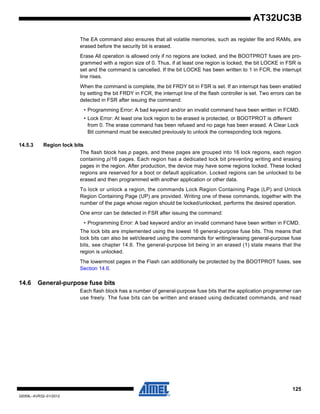 125
32059L–AVR32–01/2012
AT32UC3B
The EA command also ensures that all volatile memories, such as register file and RAMs, are
erased before the security bit is erased.
Erase All operation is allowed only if no regions are locked, and the BOOTPROT fuses are pro-
grammed with a region size of 0. Thus, if at least one region is locked, the bit LOCKE in FSR is
set and the command is cancelled. If the bit LOCKE has been written to 1 in FCR, the interrupt
line rises.
When the command is complete, the bit FRDY bit in FSR is set. If an interrupt has been enabled
by setting the bit FRDY in FCR, the interrupt line of the flash controller is set. Two errors can be
detected in FSR after issuing the command:
• Programming Error: A bad keyword and/or an invalid command have been written in FCMD.
• Lock Error: At least one lock region to be erased is protected, or BOOTPROT is different
from 0. The erase command has been refused and no page has been erased. A Clear Lock
Bit command must be executed previously to unlock the corresponding lock regions.
14.5.3 Region lock bits
The flash block has p pages, and these pages are grouped into 16 lock regions, each region
containing p/16 pages. Each region has a dedicated lock bit preventing writing and erasing
pages in the region. After production, the device may have some regions locked. These locked
regions are reserved for a boot or default application. Locked regions can be unlocked to be
erased and then programmed with another application or other data.
To lock or unlock a region, the commands Lock Region Containing Page (LP) and Unlock
Region Containing Page (UP) are provided. Writing one of these commands, together with the
number of the page whose region should be locked/unlocked, performs the desired operation.
One error can be detected in FSR after issuing the command:
• Programming Error: A bad keyword and/or an invalid command have been written in FCMD.
The lock bits are implemented using the lowest 16 general-purpose fuse bits. This means that
lock bits can also be set/cleared using the commands for writing/erasing general-purpose fuse
bits, see chapter 14.6. The general-purpose bit being in an erased (1) state means that the
region is unlocked.
The lowermost pages in the Flash can additionally be protected by the BOOTPROT fuses, see
Section 14.6.
14.6 General-purpose fuse bits
Each flash block has a number of general-purpose fuse bits that the application programmer can
use freely. The fuse bits can be written and erased using dedicated commands, and read
 