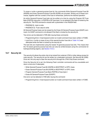 127
32059L–AVR32–01/2012
AT32UC3B
To erase or write a general-purpose fuse bit, the commands Write General-Purpose Fuse Bit
(WGPB) and Erase General-Purpose Fuse Bit (EGPB) are provided. Writing one of these com-
mands, together with the number of the fuse to write/erase, performs the desired operation.
An entire General-Purpose Fuse byte can be written at a time by using the Program GP Fuse
Byte (PGPFB) instruction. A PGPFB to GP fuse byte 2 is not allowed if the flash is locked by the
security bit. The PFB command is issued with a parameter in the PAGEN field:
• PAGEN[2:0] - byte to write
• PAGEN[10:3] - Fuse value to write
All General-Purpose fuses can be erased by the Erase All General-Purpose fuses (EAGP) com-
mand. An EAGP command is not allowed if the flash is locked by the security bit.
Two errors can be detected in FSR after issuing these commands:
• Programming Error: A bad keyword and/or an invalid command have been written in FCMD.
• Lock Error: A write or erase of any of the special-function fuse bits in Table 14-3 was
attempted while the flash is locked by the security bit.
The lock bits are implemented using the lowest 16 general-purpose fuse bits. This means that
the 16 lowest general-purpose fuse bits can also be written/erased using the commands for
locking/unlocking regions, see Section 14.5.3.
14.7 Security bit
The security bit allows the entire chip to be locked from external JTAG or other debug access for
code security. The security bit can be written by a dedicated command, Set Security Bit (SSB).
Once set, the only way to clear the security bit is through the JTAG Chip Erase command.
Once the Security bit is set, the following Flash controller commands will be unavailable and
return a lock error if attempted:
• Write General-Purpose Fuse Bit (WGPB) to BOOTPROT or EPFL fuses
• Erase General-Purpose Fuse Bit (EGPB) to BOOTPROT or EPFL fuses
• Program General-Purpose Fuse Byte (PGPFB) of fuse byte 2
• Erase All General-Purpose Fuses (EAGPF)
One error can be detected in FSR after issuing the command:
• Programming Error: A bad keyword and/or an invalid command have been written in FCMD.
 