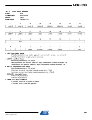 132
32059L–AVR32–01/2012
AT32UC3B
14.8.3 Flash Status Register
Name: FSR
Access Type: Read/Write
Offset: 0x08
Reset value: 0x00000000
• FRDY: Flash Ready Status
0: The flash controller is busy and the application must wait before running a new command.
1: The flash controller is ready to run a new command.
• LOCKE: Lock Error Status
Automatically cleared when FSR is read.
0: No programming of at least one locked lock region has happened since the last read of FSR.
1: Programming of at least one locked lock region has happened since the last read of FSR.
• PROGE: Programming Error Status
Automatically cleared when FSR is read.
0: No invalid commands and no bad keywords were written in FCMD.
1: An invalid command and/or a bad keyword was/were written in FCMD.
• SECURITY: Security Bit Status
0: The security bit is inactive.
1: The security bit is active.
• QPRR: Quick Page Read Result
0: The result is zero, i.e. the page is not erased.
1: The result is one, i.e. the page is erased.
31 30 29 28 27 26 25 24
LOCK15 LOCK14 LOCK13 LOCK12 LOCK11 LOCK10 LOCK9 LOCK8
23 22 21 20 19 18 17 16
LOCK7 LOCK6 LOCK5 LOCK4 LOCK3 LOCK2 LOCK1 LOCK0
15 14 13 12 11 10 9 8
FSZ - - - - -
7 6 5 4 3 2 1 0
- - QPRR SECURITY PROGE LOCKE - FRDY
 