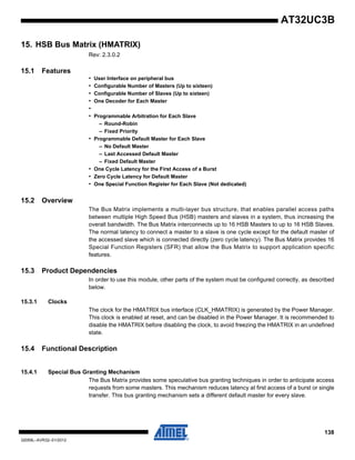 138
32059L–AVR32–01/2012
AT32UC3B
15. HSB Bus Matrix (HMATRIX)
Rev: 2.3.0.2
15.1 Features
• User Interface on peripheral bus
• Configurable Number of Masters (Up to sixteen)
• Configurable Number of Slaves (Up to sixteen)
• One Decoder for Each Master
•
• Programmable Arbitration for Each Slave
– Round-Robin
– Fixed Priority
• Programmable Default Master for Each Slave
– No Default Master
– Last Accessed Default Master
– Fixed Default Master
• One Cycle Latency for the First Access of a Burst
• Zero Cycle Latency for Default Master
• One Special Function Register for Each Slave (Not dedicated)
15.2 Overview
The Bus Matrix implements a multi-layer bus structure, that enables parallel access paths
between multiple High Speed Bus (HSB) masters and slaves in a system, thus increasing the
overall bandwidth. The Bus Matrix interconnects up to 16 HSB Masters to up to 16 HSB Slaves.
The normal latency to connect a master to a slave is one cycle except for the default master of
the accessed slave which is connected directly (zero cycle latency). The Bus Matrix provides 16
Special Function Registers (SFR) that allow the Bus Matrix to support application specific
features.
15.3 Product Dependencies
In order to use this module, other parts of the system must be configured correctly, as described
below.
15.3.1 Clocks
The clock for the HMATRIX bus interface (CLK_HMATRIX) is generated by the Power Manager.
This clock is enabled at reset, and can be disabled in the Power Manager. It is recommended to
disable the HMATRIX before disabling the clock, to avoid freezing the HMATRIX in an undefined
state.
15.4 Functional Description
15.4.1 Special Bus Granting Mechanism
The Bus Matrix provides some speculative bus granting techniques in order to anticipate access
requests from some masters. This mechanism reduces latency at first access of a burst or single
transfer. This bus granting mechanism sets a different default master for every slave.
 