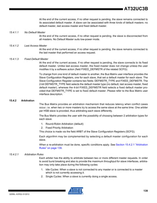 139
32059L–AVR32–01/2012
AT32UC3B
At the end of the current access, if no other request is pending, the slave remains connected to
its associated default master. A slave can be associated with three kinds of default masters: no
default master, last access master and fixed default master.
15.4.1.1 No Default Master
At the end of the current access, if no other request is pending, the slave is disconnected from
all masters. No Default Master suits low-power mode.
15.4.1.2 Last Access Master
At the end of the current access, if no other request is pending, the slave remains connected to
the last master that performed an access request.
15.4.1.3 Fixed Default Master
At the end of the current access, if no other request is pending, the slave connects to its fixed
default master. Unlike last access master, the fixed master does not change unless the user
modifies it by a software action (field FIXED_DEFMSTR of the related SCFG).
To change from one kind of default master to another, the Bus Matrix user interface provides the
Slave Configuration Registers, one for each slave, that set a default master for each slave. The
Slave Configuration Register contains two fields: DEFMSTR_TYPE and FIXED_DEFMSTR. The
2-bit DEFMSTR_TYPE field selects the default master type (no default, last access master, fixed
default master), whereas the 4-bit FIXED_DEFMSTR field selects a fixed default master pro-
vided that DEFMSTR_TYPE is set to fixed default master. Please refer to the Bus Matrix user
interface description.
15.4.2 Arbitration
The Bus Matrix provides an arbitration mechanism that reduces latency when conflict cases
occur, i.e. when two or more masters try to access the same slave at the same time. One arbiter
per HSB slave is provided, thus arbitrating each slave differently.
The Bus Matrix provides the user with the possibility of choosing between 2 arbitration types for
each slave:
1. Round-Robin Arbitration (default)
2. Fixed Priority Arbitration
This choice is made via the field ARBT of the Slave Configuration Registers (SCFG).
Each algorithm may be complemented by selecting a default master configuration for each
slave.
When a re-arbitration must be done, specific conditions apply. See Section 15.4.2.1 ”Arbitration
Rules” on page 139.
15.4.2.1 Arbitration Rules
Each arbiter has the ability to arbitrate between two or more different master requests. In order
to avoid burst breaking and also to provide the maximum throughput for slave interfaces, arbitra-
tion may only take place during the following cycles:
1. Idle Cycles: When a slave is not connected to any master or is connected to a master
which is not currently accessing it.
2. Single Cycles: When a slave is currently doing a single access.
 