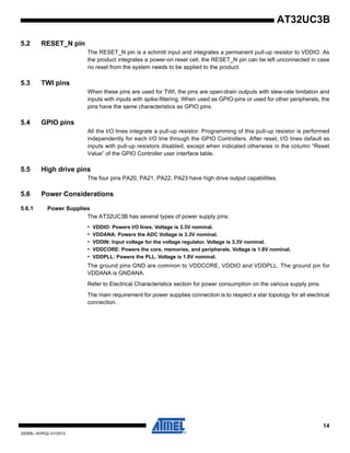 14
32059L–AVR32–01/2012
AT32UC3B
5.2 RESET_N pin
The RESET_N pin is a schmitt input and integrates a permanent pull-up resistor to VDDIO. As
the product integrates a power-on reset cell, the RESET_N pin can be left unconnected in case
no reset from the system needs to be applied to the product.
5.3 TWI pins
When these pins are used for TWI, the pins are open-drain outputs with slew-rate limitation and
inputs with inputs with spike-filtering. When used as GPIO-pins or used for other peripherals, the
pins have the same characteristics as GPIO pins.
5.4 GPIO pins
All the I/O lines integrate a pull-up resistor. Programming of this pull-up resistor is performed
independently for each I/O line through the GPIO Controllers. After reset, I/O lines default as
inputs with pull-up resistors disabled, except when indicated otherwise in the column “Reset
Value” of the GPIO Controller user interface table.
5.5 High drive pins
The four pins PA20, PA21, PA22, PA23 have high drive output capabilities.
5.6 Power Considerations
5.6.1 Power Supplies
The AT32UC3B has several types of power supply pins:
• VDDIO: Powers I/O lines. Voltage is 3.3V nominal.
• VDDANA: Powers the ADC Voltage is 3.3V nominal.
• VDDIN: Input voltage for the voltage regulator. Voltage is 3.3V nominal.
• VDDCORE: Powers the core, memories, and peripherals. Voltage is 1.8V nominal.
• VDDPLL: Powers the PLL. Voltage is 1.8V nominal.
The ground pins GND are common to VDDCORE, VDDIO and VDDPLL. The ground pin for
VDDANA is GNDANA.
Refer to Electrical Characteristics section for power consumption on the various supply pins.
The main requirement for power supplies connection is to respect a star topology for all electrical
connection.
 