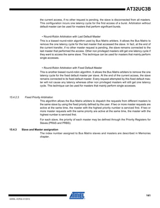 141
32059L–AVR32–01/2012
AT32UC3B
the current access, if no other request is pending, the slave is disconnected from all masters.
This configuration incurs one latency cycle for the first access of a burst. Arbitration without
default master can be used for masters that perform significant bursts.
• Round-Robin Arbitration with Last Default Master
This is a biased round-robin algorithm used by Bus Matrix arbiters. It allows the Bus Matrix to
remove the one latency cycle for the last master that accessed the slave. In fact, at the end of
the current transfer, if no other master request is pending, the slave remains connected to the
last master that performed the access. Other non privileged masters still get one latency cycle if
they want to access the same slave. This technique can be used for masters that mainly perform
single accesses.
• Round-Robin Arbitration with Fixed Default Master
This is another biased round-robin algorithm. It allows the Bus Matrix arbiters to remove the one
latency cycle for the fixed default master per slave. At the end of the current access, the slave
remains connected to its fixed default master. Every request attempted by this fixed default mas-
ter will not cause any latency whereas other non privileged masters will still get one latency
cycle. This technique can be used for masters that mainly perform single accesses.
15.4.2.3 Fixed Priority Arbitration
This algorithm allows the Bus Matrix arbiters to dispatch the requests from different masters to
the same slave by using the fixed priority defined by the user. If two or more master requests are
active at the same time, the master with the highest priority number is serviced first. If two or
more master requests with the same priority are active at the same time, the master with the
highest number is serviced first.
For each slave, the priority of each master may be defined through the Priority Registers for
Slaves (PRAS and PRBS).
15.4.3 Slave and Master assignation
The index number assigned to Bus Matrix slaves and masters are described in Memories
chapter.
 
