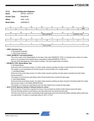 146
32059L–AVR32–01/2012
AT32UC3B
15.5.2 Slave Configuration Registers
Name: SCFG0...SCFG15
Access Type: Read/Write
Offset: 0x40 - 0x7C
Reset Value: 0x00000010
• ARBT: Arbitration Type
0: Round-Robin Arbitration
1: Fixed Priority Arbitration
• FIXED_DEFMSTR: Fixed Default Master
This is the number of the Default Master for this slave. Only used if DEFMSTR_TYPE is 2. Specifying the number of a master
which is not connected to the selected slave is equivalent to setting DEFMSTR_TYPE to 0.
The size of this field depends on the number of masters. This size is log2(number of masters).
• DEFMSTR_TYPE: Default Master Type
0: No Default Master
At the end of the current slave access, if no other master request is pending, the slave is disconnected from all masters.
This results in a one cycle latency for the first access of a burst transfer or for a single access.
1: Last Default Master
At the end of the current slave access, if no other master request is pending, the slave stays connected to the last master
having accessed it.
This results in not having one cycle latency when the last master tries to access the slave again.
2: Fixed Default Master
At the end of the current slave access, if no other master request is pending, the slave connects to the fixed master the number
that has been written in the FIXED_DEFMSTR field.
This results in not having one cycle latency when the fixed master tries to access the slave again.
• SLOT_CYCLE: Maximum Number of Allowed Cycles for a Burst
When the SLOT_CYCLE limit is reached for a burst, it may be broken by another master trying to access this slave.
This limit has been placed to avoid locking a very slow slave when very long bursts are used.
This limit must not be very small. Unreasonably small values break every burst and the Bus Matrix arbitrates without performing
any data transfer. 16 cycles is a reasonable value for SLOT_CYCLE.
31 30 29 28 27 26 25 24
– – – – – – – ARBT
23 22 21 20 19 18 17 16
– – FIXED_DEFMSTR DEFMSTR_TYPE
15 14 13 12 11 10 9 8
– – – – – – – –
7 6 5 4 3 2 1 0
SLOT_CYCLE
 