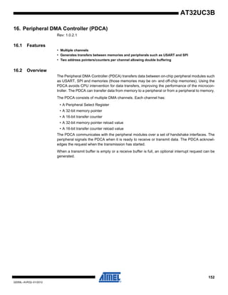 152
32059L–AVR32–01/2012
AT32UC3B
16. Peripheral DMA Controller (PDCA)
Rev: 1.0.2.1
16.1 Features
• Multiple channels
• Generates transfers between memories and peripherals such as USART and SPI
• Two address pointers/counters per channel allowing double buffering
16.2 Overview
The Peripheral DMA Controller (PDCA) transfers data between on-chip peripheral modules such
as USART, SPI and memories (those memories may be on- and off-chip memories). Using the
PDCA avoids CPU intervention for data transfers, improving the performance of the microcon-
troller. The PDCA can transfer data from memory to a peripheral or from a peripheral to memory.
The PDCA consists of multiple DMA channels. Each channel has:
• A Peripheral Select Register
• A 32-bit memory pointer
• A 16-bit transfer counter
• A 32-bit memory pointer reload value
• A 16-bit transfer counter reload value
The PDCA communicates with the peripheral modules over a set of handshake interfaces. The
peripheral signals the PDCA when it is ready to receive or transmit data. The PDCA acknowl-
edges the request when the transmission has started.
When a transmit buffer is empty or a receive buffer is full, an optional interrupt request can be
generated.
 