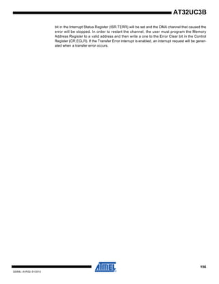 156
32059L–AVR32–01/2012
AT32UC3B
bit in the Interrupt Status Register (ISR.TERR) will be set and the DMA channel that caused the
error will be stopped. In order to restart the channel, the user must program the Memory
Address Register to a valid address and then write a one to the Error Clear bit in the Control
Register (CR.ECLR). If the Transfer Error interrupt is enabled, an interrupt request will be gener-
ated when a transfer error occurs.
 