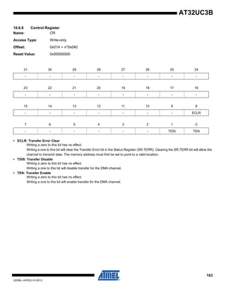 163
32059L–AVR32–01/2012
AT32UC3B
16.6.8 Control Register
Name: CR
Access Type: Write-only
Offset: 0x014 + n*0x040
Reset Value: 0x00000000
• ECLR: Transfer Error Clear
Writing a zero to this bit has no effect.
Writing a one to this bit will clear the Transfer Error bit in the Status Register (SR.TERR). Clearing the SR.TERR bit will allow the
channel to transmit data. The memory address must first be set to point to a valid location.
• TDIS: Transfer Disable
Writing a zero to this bit has no effect.
Writing a one to this bit will disable transfer for the DMA channel.
• TEN: Transfer Enable
Writing a zero to this bit has no effect.
Writing a one to this bit will enable transfer for the DMA channel.
31 30 29 28 27 26 25 24
- - - - - - - -
23 22 21 20 19 18 17 16
- - - - - - - -
15 14 13 12 11 10 9 8
- - - - - - - ECLR
7 6 5 4 3 2 1 0
- - - - - - TDIS TEN
 