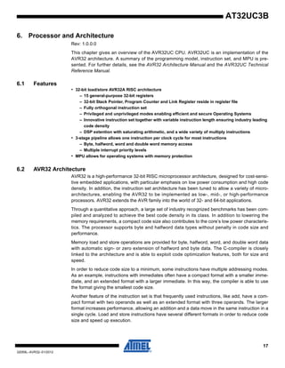 17
32059L–AVR32–01/2012
AT32UC3B
6. Processor and Architecture
Rev: 1.0.0.0
This chapter gives an overview of the AVR32UC CPU. AVR32UC is an implementation of the
AVR32 architecture. A summary of the programming model, instruction set, and MPU is pre-
sented. For further details, see the AVR32 Architecture Manual and the AVR32UC Technical
Reference Manual.
6.1 Features
• 32-bit load/store AVR32A RISC architecture
– 15 general-purpose 32-bit registers
– 32-bit Stack Pointer, Program Counter and Link Register reside in register file
– Fully orthogonal instruction set
– Privileged and unprivileged modes enabling efficient and secure Operating Systems
– Innovative instruction set together with variable instruction length ensuring industry leading
code density
– DSP extention with saturating arithmetic, and a wide variety of multiply instructions
• 3-stage pipeline allows one instruction per clock cycle for most instructions
– Byte, halfword, word and double word memory access
– Multiple interrupt priority levels
• MPU allows for operating systems with memory protection
6.2 AVR32 Architecture
AVR32 is a high-performance 32-bit RISC microprocessor architecture, designed for cost-sensi-
tive embedded applications, with particular emphasis on low power consumption and high code
density. In addition, the instruction set architecture has been tuned to allow a variety of micro-
architectures, enabling the AVR32 to be implemented as low-, mid-, or high-performance
processors. AVR32 extends the AVR family into the world of 32- and 64-bit applications.
Through a quantitative approach, a large set of industry recognized benchmarks has been com-
piled and analyzed to achieve the best code density in its class. In addition to lowering the
memory requirements, a compact code size also contributes to the core’s low power characteris-
tics. The processor supports byte and halfword data types without penalty in code size and
performance.
Memory load and store operations are provided for byte, halfword, word, and double word data
with automatic sign- or zero extension of halfword and byte data. The C-compiler is closely
linked to the architecture and is able to exploit code optimization features, both for size and
speed.
In order to reduce code size to a minimum, some instructions have multiple addressing modes.
As an example, instructions with immediates often have a compact format with a smaller imme-
diate, and an extended format with a larger immediate. In this way, the compiler is able to use
the format giving the smallest code size.
Another feature of the instruction set is that frequently used instructions, like add, have a com-
pact format with two operands as well as an extended format with three operands. The larger
format increases performance, allowing an addition and a data move in the same instruction in a
single cycle. Load and store instructions have several different formats in order to reduce code
size and speed up execution.
 