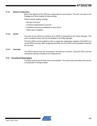 172
32059L–AVR32–01/2012
AT32UC3B
17.4.1 Module Configuration
Most of the features of the GPIO are configurable for each product. The user must refer to the
Package and Pinout chapter for these settings.
Product specific settings includes:
• Number of I/O pins.
• Functions implemented on each pin
• Peripheral function(s) multiplexed on each I/O pin
• Reset value of registers
17.4.2 Clocks
The clock for the GPIO bus interface (CLK_GPIO) is generated by the Power Manager. This
clock is enabled at reset, and can be disabled in the Power Manager.
The CLK_GPIO must be enabled in order to access the configuration registers of the GPIO or to
use the GPIO interrupts. After configuring the GPIO, the CLK_GPIO can be disabled if interrupts
are not used.
17.4.3 Interrupts
The GPIO interrupt lines are connected to the interrupt controller. Using the GPIO interrupt
requires the interrupt controller to be configured first.
17.5 Functional Description
The GPIO controls the I/O lines of the microcontroller. The control logic associated with each pin
is represented in the figure below:
 