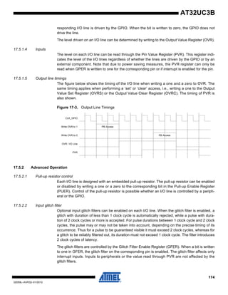 174
32059L–AVR32–01/2012
AT32UC3B
responding I/O line is driven by the GPIO. When the bit is written to zero, the GPIO does not
drive the line.
The level driven on an I/O line can be determined by writing to the Output Value Register (OVR).
17.5.1.4 Inputs
The level on each I/O line can be read through the Pin Value Register (PVR). This register indi-
cates the level of the I/O lines regardless of whether the lines are driven by the GPIO or by an
external component. Note that due to power saving measures, the PVR register can only be
read when GPER is written to one for the corresponding pin or if interrupt is enabled for the pin.
17.5.1.5 Output line timings
The figure below shows the timing of the I/O line when writing a one and a zero to OVR. The
same timing applies when performing a ‘set’ or ‘clear’ access, i.e., writing a one to the Output
Value Set Register (OVRS) or the Output Value Clear Register (OVRC). The timing of PVR is
also shown.
Figure 17-3. Output Line Timings
17.5.2 Advanced Operation
17.5.2.1 Pull-up resistor control
Each I/O line is designed with an embedded pull-up resistor. The pull-up resistor can be enabled
or disabled by writing a one or a zero to the corresponding bit in the Pull-up Enable Register
(PUER). Control of the pull-up resistor is possible whether an I/O line is controlled by a periph-
eral or the GPIO.
17.5.2.2 Input glitch filter
Optional input glitch filters can be enabled on each I/O line. When the glitch filter is enabled, a
glitch with duration of less than 1 clock cycle is automatically rejected, while a pulse with dura-
tion of 2 clock cycles or more is accepted. For pulse durations between 1 clock cycle and 2 clock
cycles, the pulse may or may not be taken into account, depending on the precise timing of its
occurrence. Thus for a pulse to be guaranteed visible it must exceed 2 clock cycles, whereas for
a glitch to be reliably filtered out, its duration must not exceed 1 clock cycle. The filter introduces
2 clock cycles of latency.
The glitch filters are controlled by the Glitch Filter Enable Register (GFER). When a bit is written
to one in GFER, the glitch filter on the corresponding pin is enabled. The glitch filter affects only
interrupt inputs. Inputs to peripherals or the value read through PVR are not affected by the
glitch filters.
PB Access
PB Access
CLK_GPIO
Write OVR to 1
Write OVR to 0
OVR / I/O Line
PVR
 