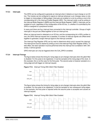 175
32059L–AVR32–01/2012
AT32UC3B
17.5.3 Interrupts
The GPIO can be configured to generate an interrupt when it detects an input change on an I/O
line. The module can be configured to signal an interrupt whenever a pin changes value or only
to trigger on rising edges or falling edges. Interrupts are enabled on a pin by writing a one to the
corresponding bit in the Interrupt Enable Register (IER). The interrupt mode is set by writing to
the Interrupt Mode Register 0 (IMR0) and the Interrupt Mode Register 1(IMR1). Interrupts can be
enabled on a pin, regardless of the configuration of the I/O line, i.e. whether it is controlled by the
GPIO or assigned to a peripheral function.
In every port there are four interrupt lines connected to the interrupt controller. Groups of eight
interrupts in the port are ORed together to form an interrupt line.
When an interrupt event is detected on an I/O line, and the corresponding bit in IER is written to
one, the GPIO interrupt request line is asserted. A number of interrupt signals are ORed-wired
together to generate a single interrupt signal to the interrupt controller.
The Interrupt Flag Register (IFR) can by read to determine which pin(s) caused the interrupt.
The interrupt bit must be cleared by writing a one to the Interrupt Flag Clear Register (IFRC). To
take effect, the clear operation must be performed when the interrupt line is enabled in IER. Oth-
erwise, it will be ignored.
GPIO interrupts can only be triggered when the CLK_GPIO is enabled.
17.5.4 Interrupt Timings
The figure below shows the timing for rising edge (or pin-change) interrupts when the glitch filter
is disabled. For the pulse to be registered, it must be sampled at the rising edge of the clock. In
this example, this is not the case for the first pulse. The second pulse is however sampled on a
rising edge and will trigger an interrupt request.
Figure 17-4. Interrupt Timing With Glitch Filter Disabled
The figure below shows the timing for rising edge (or pin-change) interrupts when the glitch filter
is enabled. For the pulse to be registered, it must be sampled on two subsequent rising edges.
In the example, the first pulse is rejected while the second pulse is accepted and causes an
interrupt request.
Figure 17-5. Interrupt Timing With Glitch Filter Enabled
clock
Pin Level
GPIO_IFR
clock
Pin Level
GPIO_IFR
 