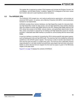 18
32059L–AVR32–01/2012
AT32UC3B
The register file is organized as sixteen 32-bit registers and includes the Program Counter, the
Link Register, and the Stack Pointer. In addition, register R12 is designed to hold return values
from function calls and is used implicitly by some instructions.
6.3 The AVR32UC CPU
The AVR32UC CPU targets low- and medium-performance applications, and provides an
advanced OCD system, no caches, and a Memory Protection Unit (MPU). Java acceleration
hardware is not implemented.
AVR32UC provides three memory interfaces, one High Speed Bus master for instruction fetch,
one High Speed Bus master for data access, and one High Speed Bus slave interface allowing
other bus masters to access data RAMs internal to the CPU. Keeping data RAMs internal to the
CPU allows fast access to the RAMs, reduces latency, and guarantees deterministic timing.
Also, power consumption is reduced by not needing a full High Speed Bus access for memory
accesses. A dedicated data RAM interface is provided for communicating with the internal data
RAMs.
A local bus interface is provided for connecting the CPU to device-specific high-speed systems,
such as floating-point units and fast GPIO ports. This local bus has to be enabled by writing the
LOCEN bit in the CPUCR system register. The local bus is able to transfer data between the
CPU and the local bus slave in a single clock cycle. The local bus has a dedicated memory
range allocated to it, and data transfers are performed using regular load and store instructions.
Details on which devices that are mapped into the local bus space is given in the Memories
chapter of this data sheet.
Figure 6-1 on page 19 displays the contents of AVR32UC.
 