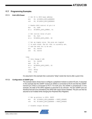 191
32059L–AVR32–01/2012
AT32UC3B
17.7 Programming Examples
17.7.1 8-bit LED-Chaser
// Set R0 to GPIO base address
mov R0, LO(AVR32_GPIO_ADDRESS)
orh R0, HI(AVR32_GPIO_ADDRESS)
// Enable GPIO control of pin 0-8
mov R1, 0xFF
st.w R0[AVR32_GPIO_GPERS], R1
// Set initial value of port
mov R2, 0x01
st.w R0[AVR32_GPIO_OVRS], R2
// Set up toggle value. Two pins are toggled
// in each round. The bit that is currently set,
// and the next bit to be set.
mov R2, 0x0303
orh R2, 0x0303
loop:
// Only change 8 LSB
mov R3, 0x00FF
and R3, R2
st.w R0[AVR32_GPIO_OVRT], R3
rol R2
rcall delay
rjmp loop
It is assumed in this example that a subroutine "delay" exists that returns after a given time.
17.7.2 Configuration of USART pins
The example below shows how to configure a peripheral module to control I/O pins. It assumed
in this example that the USART receive pin (RXD) is connected to PC16 and that the USART
transmit pin (TXD) is connected to PC17. For both pins, the USART is peripheral B. In this
example, the state of the GPIO registers is assumed to be unknown. The two USART pins are
therefore first set to be controlled by the GPIO with output drivers disabled. The pins can then be
assured to be tri-stated while changing the Peripheral Mux Registers.
// Set up pointer to GPIO, PORTC
mov R0, LO(AVR32_GPIO_ADDRESS + PORTC_OFFSET)
orh R0, HI(AVR32_GPIO_ADDRESS + PORTC_OFFSET)
// Disable output drivers
 