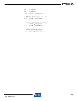 192
32059L–AVR32–01/2012
AT32UC3B
mov R1, 0x0000
orh R1, 0x0003
st.w R0[AVR32_GPIO_ODERC], R1
// Make the GPIO control the pins
st.w R0[AVR32_GPIO_GPERS], R1
// Select peripheral B on PC16-PC17
st.w R0[AVR32_GPIO_PMR0S], R1
st.w R0[AVR32_GPIO_PMR1C], R1
// Enable peripheral control
st.w R0[AVR32_GPIO_GPERC], R1
 