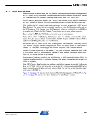 198
32059L–AVR32–01/2012
AT32UC3B
18.7.3 Master Mode Operations
When configured in Master Mode, the SPI uses the internal programmable baud rate generator
as clock source. It fully controls the data transfers to and from the slave(s) connected to the SPI
bus. The SPI drives the chip select line to the slave and the serial clock signal (SPCK).
The SPI features two holding registers, the Transmit Data Register and the Receive Data Regis-
ter, and a single Shift Register. The holding registers maintain the data flow at a constant rate.
After enabling the SPI, a data transfer begins when the processor writes to the TDR (Transmit
Data Register). The written data is immediately transferred in the Shift Register and transfer on
the SPI bus starts. While the data in the Shift Register is shifted on the MOSI line, the MISO line
is sampled and shifted in the Shift Register. Transmission cannot occur without reception.
Before writing the TDR, the PCS field must be set in order to select a slave.
If new data is written in TDR during the transfer, it stays in it until the current transfer is com-
pleted. Then, the received data is transferred from the Shift Register to RDR, the data in TDR is
loaded in the Shift Register and a new transfer starts.
The transfer of a data written in TDR in the Shift Register is indicated by the TDRE bit (Transmit
Data Register Empty) in the Status Register (SR). When new data is written in TDR, this bit is
cleared. The TDRE bit is used to trigger the Transmit Peripheral DMA Controller channel.
The end of transfer is indicated by the TXEMPTY flag in the SR register. If a transfer delay (DLY-
BCT) is greater than 0 for the last transfer, TXEMPTY is set after the completion of said delay.
The CLK_SPI can be switched off at this time.
The transfer of received data from the Shift Register in RDR is indicated by the RDRF bit
(Receive Data Register Full) in the Status Register (SR). When the received data is read, the
RDRF bit is cleared.
If the RDR (Receive Data Register) has not been read before new data is received, the Overrun
Error bit (OVRES) in SR is set. When this bit is set the SPI will continue to update RDR when
data is received, overwriting the previously received data. The user has to read the status regis-
ter to clear the OVRES bit.
Figure 18-5 on page 199 shows a block diagram of the SPI when operating in Master Mode. Fig-
ure 18-6 on page 200 shows a flow chart describing how transfers are handled.
 