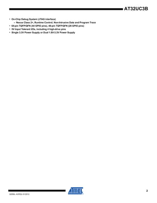 2
32059L–AVR32–01/2012
AT32UC3B
• On-Chip Debug System (JTAG interface)
– Nexus Class 2+, Runtime Control, Non-Intrusive Data and Program Trace
• 64-pin TQFP/QFN (44 GPIO pins), 48-pin TQFP/QFN (28 GPIO pins)
• 5V Input Tolerant I/Os, including 4 high-drive pins
• Single 3.3V Power Supply or Dual 1.8V-3.3V Power Supply
 