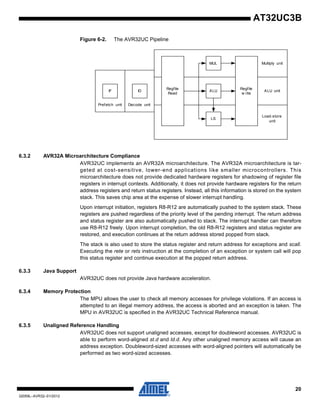 20
32059L–AVR32–01/2012
AT32UC3B
Figure 6-2. The AVR32UC Pipeline
6.3.2 AVR32A Microarchitecture Compliance
AVR32UC implements an AVR32A microarchitecture. The AVR32A microarchitecture is tar-
geted at cost-sensitive, lower-end applications like smaller microcontrollers. This
microarchitecture does not provide dedicated hardware registers for shadowing of register file
registers in interrupt contexts. Additionally, it does not provide hardware registers for the return
address registers and return status registers. Instead, all this information is stored on the system
stack. This saves chip area at the expense of slower interrupt handling.
Upon interrupt initiation, registers R8-R12 are automatically pushed to the system stack. These
registers are pushed regardless of the priority level of the pending interrupt. The return address
and status register are also automatically pushed to stack. The interrupt handler can therefore
use R8-R12 freely. Upon interrupt completion, the old R8-R12 registers and status register are
restored, and execution continues at the return address stored popped from stack.
The stack is also used to store the status register and return address for exceptions and scall.
Executing the rete or rets instruction at the completion of an exception or system call will pop
this status register and continue execution at the popped return address.
6.3.3 Java Support
AVR32UC does not provide Java hardware acceleration.
6.3.4 Memory Protection
The MPU allows the user to check all memory accesses for privilege violations. If an access is
attempted to an illegal memory address, the access is aborted and an exception is taken. The
MPU in AVR32UC is specified in the AVR32UC Technical Reference manual.
6.3.5 Unaligned Reference Handling
AVR32UC does not support unaligned accesses, except for doubleword accesses. AVR32UC is
able to perform word-aligned st.d and ld.d. Any other unaligned memory access will cause an
address exception. Doubleword-sized accesses with word-aligned pointers will automatically be
performed as two word-sized accesses.
IF ID ALU
MUL
Regfile
w rite
Prefetch unit Decode unit
ALU unit
Multiply unit
Load-store
unit
LS
Regfile
Read
 