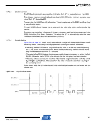 201
32059L–AVR32–01/2012
AT32UC3B
18.7.3.3 Clock Generation
The SPI Baud rate clock is generated by dividing the CLK_SPI by a value between 1 and 255.
This allows a maximum operating baud rate at up to CLK_SPI and a minimum operating baud
rate of CLK_SPI divided by 255.
Programming the SCBR field at 0 is forbidden. Triggering a transfer while SCBR is at 0 can lead
to unpredictable results.
At reset, SCBR is 0 and the user has to program it at a valid value before performing the first
transfer.
The divisor can be defined independently for each chip select, as it has to be programmed in the
SCBR field of the Chip Select Registers. This allows the SPI to automatically adapt the baud
rate for each interfaced peripheral without reprogramming.
18.7.3.4 Transfer Delays
Figure 18-7 on page 201 shows a chip select transfer change and consecutive transfers on the
same chip select. Three delays can be programmed to modify the transfer waveforms:
• The delay between chip selects, programmable only once for all the chip selects by writing
the DLYBCS field in the Mode Register. Allows insertion of a delay between release of one
chip select and before assertion of a new one.
• The delay before SPCK, independently programmable for each chip select by writing the field
DLYBS. Allows the start of SPCK to be delayed after the chip select has been asserted.
• The delay between consecutive transfers, independently programmable for each chip select
by writing the DLYBCT field. Allows insertion of a delay between two transfers occurring on
the same chip select
These delays allow the SPI to be adapted to the interfaced peripherals and their speed and bus
release time.
Figure 18-7. Programmable Delays
DLYBCS DLYBS DLYBCT DLYBCT
Chip Select 1
Chip Select 2
SPCK
 