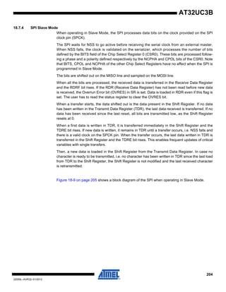 204
32059L–AVR32–01/2012
AT32UC3B
18.7.4 SPI Slave Mode
When operating in Slave Mode, the SPI processes data bits on the clock provided on the SPI
clock pin (SPCK).
The SPI waits for NSS to go active before receiving the serial clock from an external master.
When NSS falls, the clock is validated on the serializer, which processes the number of bits
defined by the BITS field of the Chip Select Register 0 (CSR0). These bits are processed follow-
ing a phase and a polarity defined respectively by the NCPHA and CPOL bits of the CSR0. Note
that BITS, CPOL and NCPHA of the other Chip Select Registers have no effect when the SPI is
programmed in Slave Mode.
The bits are shifted out on the MISO line and sampled on the MOSI line.
When all the bits are processed, the received data is transferred in the Receive Data Register
and the RDRF bit rises. If the RDR (Receive Data Register) has not been read before new data
is received, the Overrun Error bit (OVRES) in SR is set. Data is loaded in RDR even if this flag is
set. The user has to read the status register to clear the OVRES bit.
When a transfer starts, the data shifted out is the data present in the Shift Register. If no data
has been written in the Transmit Data Register (TDR), the last data received is transferred. If no
data has been received since the last reset, all bits are transmitted low, as the Shift Register
resets at 0.
When a first data is written in TDR, it is transferred immediately in the Shift Register and the
TDRE bit rises. If new data is written, it remains in TDR until a transfer occurs, i.e. NSS falls and
there is a valid clock on the SPCK pin. When the transfer occurs, the last data written in TDR is
transferred in the Shift Register and the TDRE bit rises. This enables frequent updates of critical
variables with single transfers.
Then, a new data is loaded in the Shift Register from the Transmit Data Register. In case no
character is ready to be transmitted, i.e. no character has been written in TDR since the last load
from TDR to the Shift Register, the Shift Register is not modified and the last received character
is retransmitted.
Figure 18-9 on page 205 shows a block diagram of the SPI when operating in Slave Mode.
 