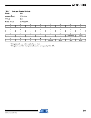 214
32059L–AVR32–01/2012
AT32UC3B
18.8.7 Interrupt Disable Register
Name: IDR
Access Type: Write-only
Offset: 0x18
Reset Value: 0x00000000
Writing a zero to a bit in this register has no effect.
Writing a one to a bit in this register will clear the corresponding bit in IMR.
31 30 29 28 27 26 25 24
– – – – – – – –
23 22 21 20 19 18 17 16
– – – – – – – –
15 14 13 12 11 10 9 8
– – – – – - TXEMPTY NSSR
7 6 5 4 3 2 1 0
– – – – OVRES MODF TDRE RDRF
 