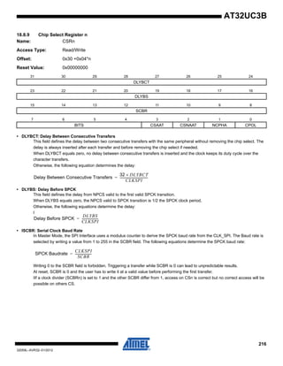 216
32059L–AVR32–01/2012
AT32UC3B
18.8.9 Chip Select Register n
Name: CSRn
Access Type: Read/Write
Offset: 0x30 +0x04*n
Reset Value: 0x00000000
• DLYBCT: Delay Between Consecutive Transfers
This field defines the delay between two consecutive transfers with the same peripheral without removing the chip select. The
delay is always inserted after each transfer and before removing the chip select if needed.
When DLYBCT equals zero, no delay between consecutive transfers is inserted and the clock keeps its duty cycle over the
character transfers.
Otherwise, the following equation determines the delay:
• DLYBS: Delay Before SPCK
This field defines the delay from NPCS valid to the first valid SPCK transition.
When DLYBS equals zero, the NPCS valid to SPCK transition is 1/2 the SPCK clock period.
Otherwise, the following equations determine the delay:
I
• ISCBR: Serial Clock Baud Rate
In Master Mode, the SPI Interface uses a modulus counter to derive the SPCK baud rate from the CLK_SPI. The Baud rate is
selected by writing a value from 1 to 255 in the SCBR field. The following equations determine the SPCK baud rate:
Writing 0 to the SCBR field is forbidden. Triggering a transfer while SCBR is 0 can lead to unpredictable results.
At reset, SCBR is 0 and the user has to write it at a valid value before performing the first transfer.
IIf a clock divider (SCBRn) is set to 1 and the other SCBR differ from 1, access on CSn is correct but no correct access will be
possible on others CS.
31 30 29 28 27 26 25 24
DLYBCT
23 22 21 20 19 18 17 16
DLYBS
15 14 13 12 11 10 9 8
SCBR
7 6 5 4 3 2 1 0
BITS CSAAT CSNAAT NCPHA CPOL
Delay Between Consecutive Transfers
32 DLYBCT×
CLKSPI
------------------------------------=
Delay Before SPCK
DLYBS
CLKSPI
---------------------=
SPCK Baudrate
CLKSPI
SCBR
---------------------=
 