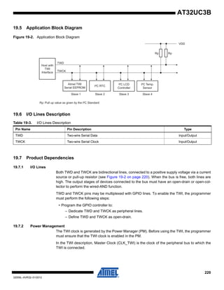 220
32059L–AVR32–01/2012
AT32UC3B
19.5 Application Block Diagram
Figure 19-2. Application Block Diagram
19.6 I/O Lines Description
19.7 Product Dependencies
19.7.1 I/O Lines
Both TWD and TWCK are bidirectional lines, connected to a positive supply voltage via a current
source or pull-up resistor (see Figure 19-2 on page 220). When the bus is free, both lines are
high. The output stages of devices connected to the bus must have an open-drain or open-col-
lector to perform the wired-AND function.
TWD and TWCK pins may be multiplexed with GPIO lines. To enable the TWI, the programmer
must perform the following steps:
• Program the GPIO controller to:
– Dedicate TWD and TWCK as peripheral lines.
– Define TWD and TWCK as open-drain.
19.7.2 Power Management
The TWI clock is generated by the Power Manager (PM). Before using the TWI, the programmer
must ensure that the TWI clock is enabled in the PM.
In the TWI description, Master Clock (CLK_TWI) is the clock of the peripheral bus to which the
TWI is connected.
Table 19-3. I/O Lines Description
Pin Name Pin Description Type
TWD Two-wire Serial Data Input/Output
TWCK Two-wire Serial Clock Input/Output
Host with
TWI
Interface
TWD
TWCK
Atmel TWI
Serial EEPROM
I²C RTC
I²C LCD
Controller
Slave 1 Slave 2 Slave 3
VDD
I²C Temp.
Sensor
Slave 4
Rp: Pull up value as given by the I²C Standard
Rp Rp
 