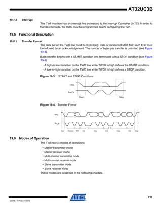 221
32059L–AVR32–01/2012
AT32UC3B
19.7.3 Interrupt
The TWI interface has an interrupt line connected to the Interrupt Controller (INTC). In order to
handle interrupts, the INTC must be programmed before configuring the TWI.
19.8 Functional Description
19.8.1 Transfer Format
The data put on the TWD line must be 8 bits long. Data is transferred MSB first; each byte must
be followed by an acknowledgement. The number of bytes per transfer is unlimited (see Figure
19-4).
Each transfer begins with a START condition and terminates with a STOP condition (see Figure
19-3).
• A high-to-low transition on the TWD line while TWCK is high defines the START condition.
• A low-to-high transition on the TWD line while TWCK is high defines a STOP condition.
Figure 19-3. START and STOP Conditions
Figure 19-4. Transfer Format
19.9 Modes of Operation
The TWI has six modes of operations:
• Master transmitter mode
• Master receiver mode
• Multi-master transmitter mode
• Multi-master receiver mode
• Slave transmitter mode
• Slave receiver mode
These modes are described in the following chapters.
TWD
TWCK
Start Stop
TWD
TWCK
Start Address R/W Ack Data Ack Data Ack Stop
 