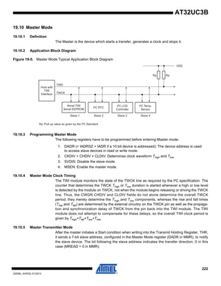 222
32059L–AVR32–01/2012
AT32UC3B
19.10 Master Mode
19.10.1 Definition
The Master is the device which starts a transfer, generates a clock and stops it.
19.10.2 Application Block Diagram
Figure 19-5. Master Mode Typical Application Block Diagram
19.10.3 Programming Master Mode
The following registers have to be programmed before entering Master mode:
1. DADR (+ IADRSZ + IADR if a 10 bit device is addressed): The device address is used
to access slave devices in read or write mode.
2. CKDIV + CHDIV + CLDIV: Determines clock waveform Thigh and Tlow.
3. SVDIS: Disable the slave mode.
4. MSEN: Enable the master mode.
19.10.4 Master Mode Clock Timing
The TWI module monitors the state of the TWCK line as required by the I²C specification. The
counter that determines the TWCK Thigh or Tlow duration is started whenever a high or low level
is detected by the module on TWCK, not when the module begins releasing or driving the TWCK
line. Thus, the CWGR.CHDIV and CLDIV fields do not alone determine the overall TWCK
period; they merely determine the Thigh and Tlow components, whereas the rise and fall times
(Trise and Tfall) are determined by the external circuitry on the TWCK pin as well as the propaga-
tion and synchronization delay of TWCK from the pin back into the TWI module. The TWI
module does not attempt to compensate for these delays, so the overall TWI clock period is
given by Thigh+Tfall+Tlow+Trise.
19.10.5 Master Transmitter Mode
After the master initiates a Start condition when writing into the Transmit Holding Register, THR,
it sends a 7-bit slave address, configured in the Master Mode register (DADR in MMR), to notify
the slave device. The bit following the slave address indicates the transfer direction, 0 in this
case (MREAD = 0 in MMR).
Host with
TWI
Interface
TWD
TWCK
Atmel TWI
Serial EEPROM
I²C RTC
I²C LCD
Controller
Slave 1 Slave 2 Slave 3
VDD
I²C Temp.
Sensor
Slave 4
Rp: Pull up value as given by the I²C Standard
Rp Rp
 