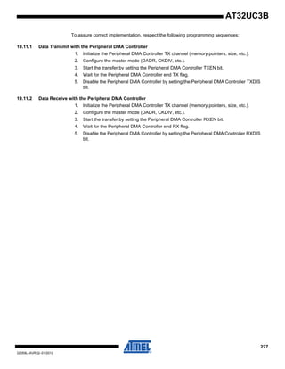 227
32059L–AVR32–01/2012
AT32UC3B
To assure correct implementation, respect the following programming sequences:
19.11.1 Data Transmit with the Peripheral DMA Controller
1. Initialize the Peripheral DMA Controller TX channel (memory pointers, size, etc.).
2. Configure the master mode (DADR, CKDIV, etc.).
3. Start the transfer by setting the Peripheral DMA Controller TXEN bit.
4. Wait for the Peripheral DMA Controller end TX flag.
5. Disable the Peripheral DMA Controller by setting the Peripheral DMA Controller TXDIS
bit.
19.11.2 Data Receive with the Peripheral DMA Controller
1. Initialize the Peripheral DMA Controller TX channel (memory pointers, size, etc.).
2. Configure the master mode (DADR, CKDIV, etc.).
3. Start the transfer by setting the Peripheral DMA Controller RXEN bit.
4. Wait for the Peripheral DMA Controller end RX flag.
5. Disable the Peripheral DMA Controller by setting the Peripheral DMA Controller RXDIS
bit.
 